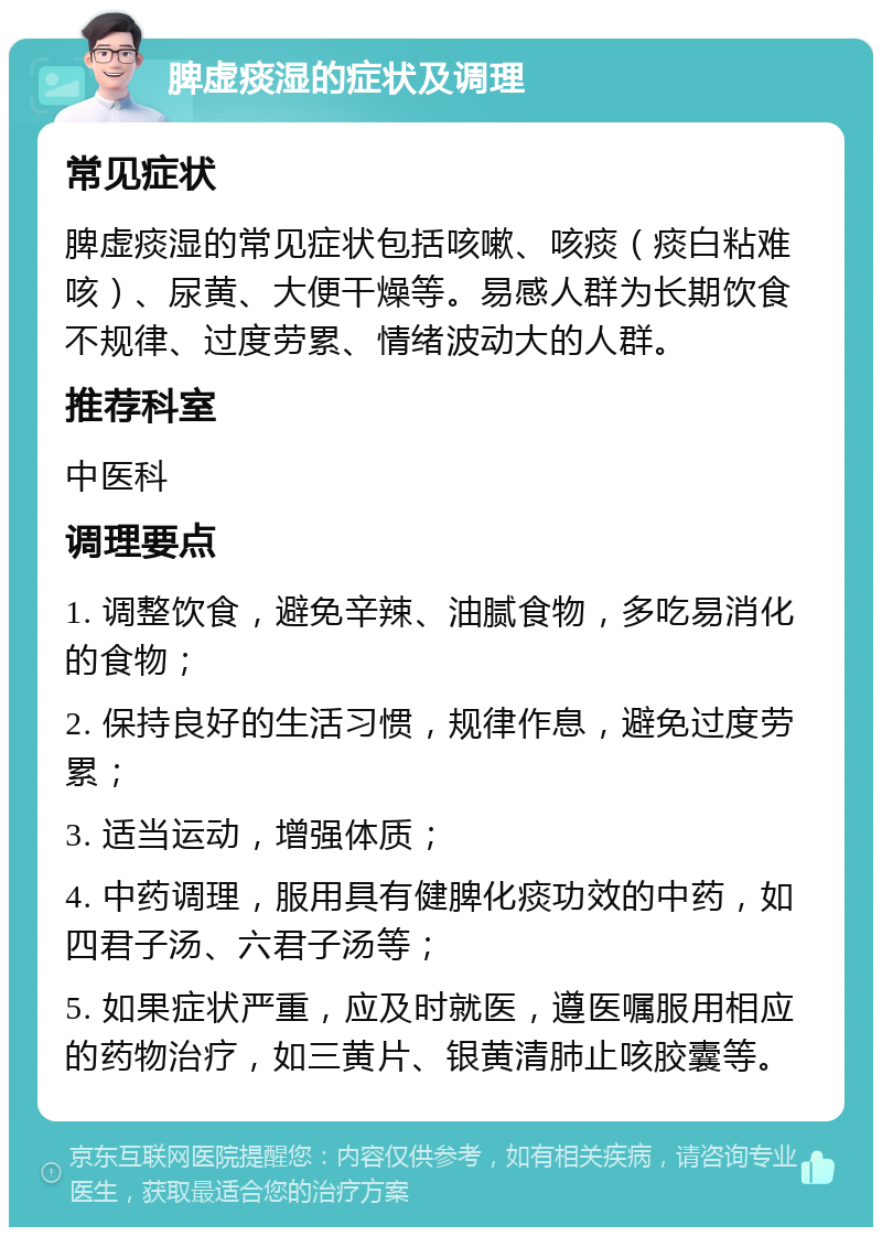 脾虚痰湿的症状及调理 常见症状 脾虚痰湿的常见症状包括咳嗽、咳痰（痰白粘难咳）、尿黄、大便干燥等。易感人群为长期饮食不规律、过度劳累、情绪波动大的人群。 推荐科室 中医科 调理要点 1. 调整饮食，避免辛辣、油腻食物，多吃易消化的食物； 2. 保持良好的生活习惯，规律作息，避免过度劳累； 3. 适当运动，增强体质； 4. 中药调理，服用具有健脾化痰功效的中药，如四君子汤、六君子汤等； 5. 如果症状严重，应及时就医，遵医嘱服用相应的药物治疗，如三黄片、银黄清肺止咳胶囊等。