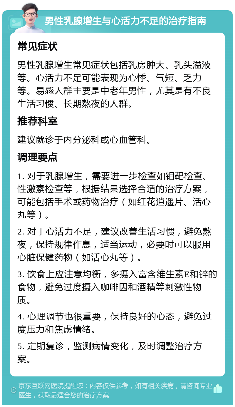 男性乳腺增生与心活力不足的治疗指南 常见症状 男性乳腺增生常见症状包括乳房肿大、乳头溢液等。心活力不足可能表现为心悸、气短、乏力等。易感人群主要是中老年男性，尤其是有不良生活习惯、长期熬夜的人群。 推荐科室 建议就诊于内分泌科或心血管科。 调理要点 1. 对于乳腺增生，需要进一步检查如钼靶检查、性激素检查等，根据结果选择合适的治疗方案，可能包括手术或药物治疗（如红花逍遥片、活心丸等）。 2. 对于心活力不足，建议改善生活习惯，避免熬夜，保持规律作息，适当运动，必要时可以服用心脏保健药物（如活心丸等）。 3. 饮食上应注意均衡，多摄入富含维生素E和锌的食物，避免过度摄入咖啡因和酒精等刺激性物质。 4. 心理调节也很重要，保持良好的心态，避免过度压力和焦虑情绪。 5. 定期复诊，监测病情变化，及时调整治疗方案。