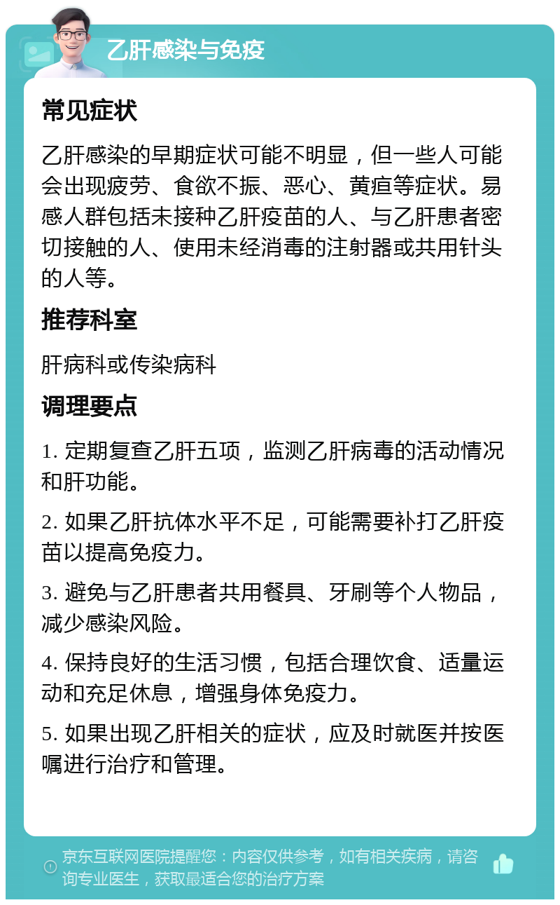 乙肝感染与免疫 常见症状 乙肝感染的早期症状可能不明显，但一些人可能会出现疲劳、食欲不振、恶心、黄疸等症状。易感人群包括未接种乙肝疫苗的人、与乙肝患者密切接触的人、使用未经消毒的注射器或共用针头的人等。 推荐科室 肝病科或传染病科 调理要点 1. 定期复查乙肝五项，监测乙肝病毒的活动情况和肝功能。 2. 如果乙肝抗体水平不足，可能需要补打乙肝疫苗以提高免疫力。 3. 避免与乙肝患者共用餐具、牙刷等个人物品，减少感染风险。 4. 保持良好的生活习惯，包括合理饮食、适量运动和充足休息，增强身体免疫力。 5. 如果出现乙肝相关的症状，应及时就医并按医嘱进行治疗和管理。