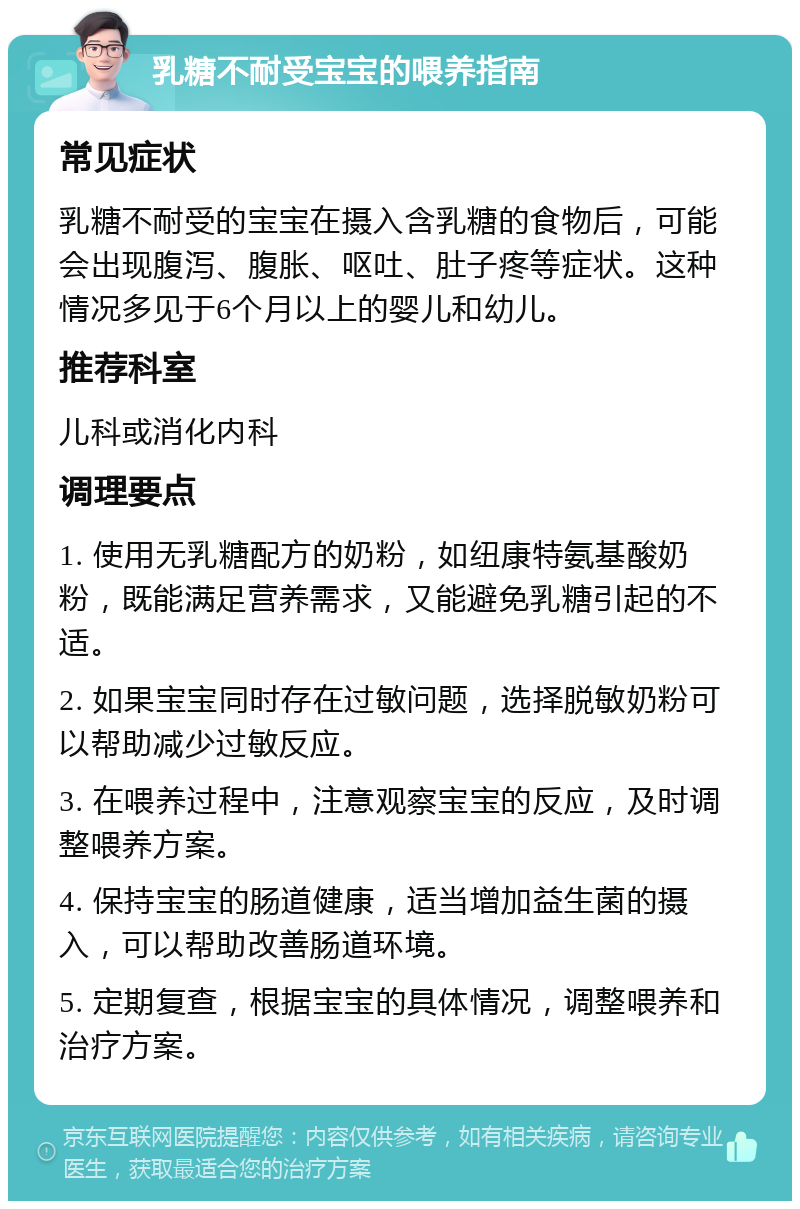 乳糖不耐受宝宝的喂养指南 常见症状 乳糖不耐受的宝宝在摄入含乳糖的食物后，可能会出现腹泻、腹胀、呕吐、肚子疼等症状。这种情况多见于6个月以上的婴儿和幼儿。 推荐科室 儿科或消化内科 调理要点 1. 使用无乳糖配方的奶粉，如纽康特氨基酸奶粉，既能满足营养需求，又能避免乳糖引起的不适。 2. 如果宝宝同时存在过敏问题，选择脱敏奶粉可以帮助减少过敏反应。 3. 在喂养过程中，注意观察宝宝的反应，及时调整喂养方案。 4. 保持宝宝的肠道健康，适当增加益生菌的摄入，可以帮助改善肠道环境。 5. 定期复查，根据宝宝的具体情况，调整喂养和治疗方案。