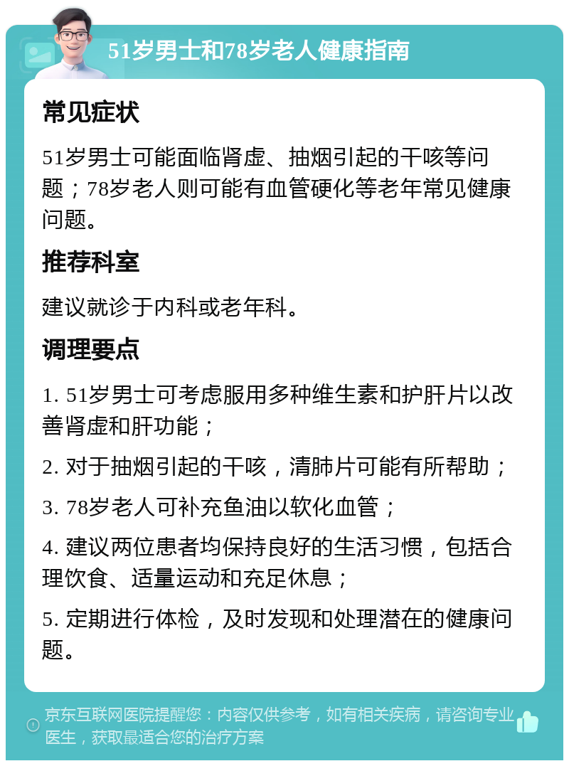 51岁男士和78岁老人健康指南 常见症状 51岁男士可能面临肾虚、抽烟引起的干咳等问题；78岁老人则可能有血管硬化等老年常见健康问题。 推荐科室 建议就诊于内科或老年科。 调理要点 1. 51岁男士可考虑服用多种维生素和护肝片以改善肾虚和肝功能； 2. 对于抽烟引起的干咳，清肺片可能有所帮助； 3. 78岁老人可补充鱼油以软化血管； 4. 建议两位患者均保持良好的生活习惯，包括合理饮食、适量运动和充足休息； 5. 定期进行体检，及时发现和处理潜在的健康问题。