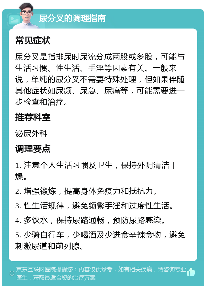 尿分叉的调理指南 常见症状 尿分叉是指排尿时尿流分成两股或多股，可能与生活习惯、性生活、手淫等因素有关。一般来说，单纯的尿分叉不需要特殊处理，但如果伴随其他症状如尿频、尿急、尿痛等，可能需要进一步检查和治疗。 推荐科室 泌尿外科 调理要点 1. 注意个人生活习惯及卫生，保持外阴清洁干燥。 2. 增强锻炼，提高身体免疫力和抵抗力。 3. 性生活规律，避免频繁手淫和过度性生活。 4. 多饮水，保持尿路通畅，预防尿路感染。 5. 少骑自行车，少喝酒及少进食辛辣食物，避免刺激尿道和前列腺。