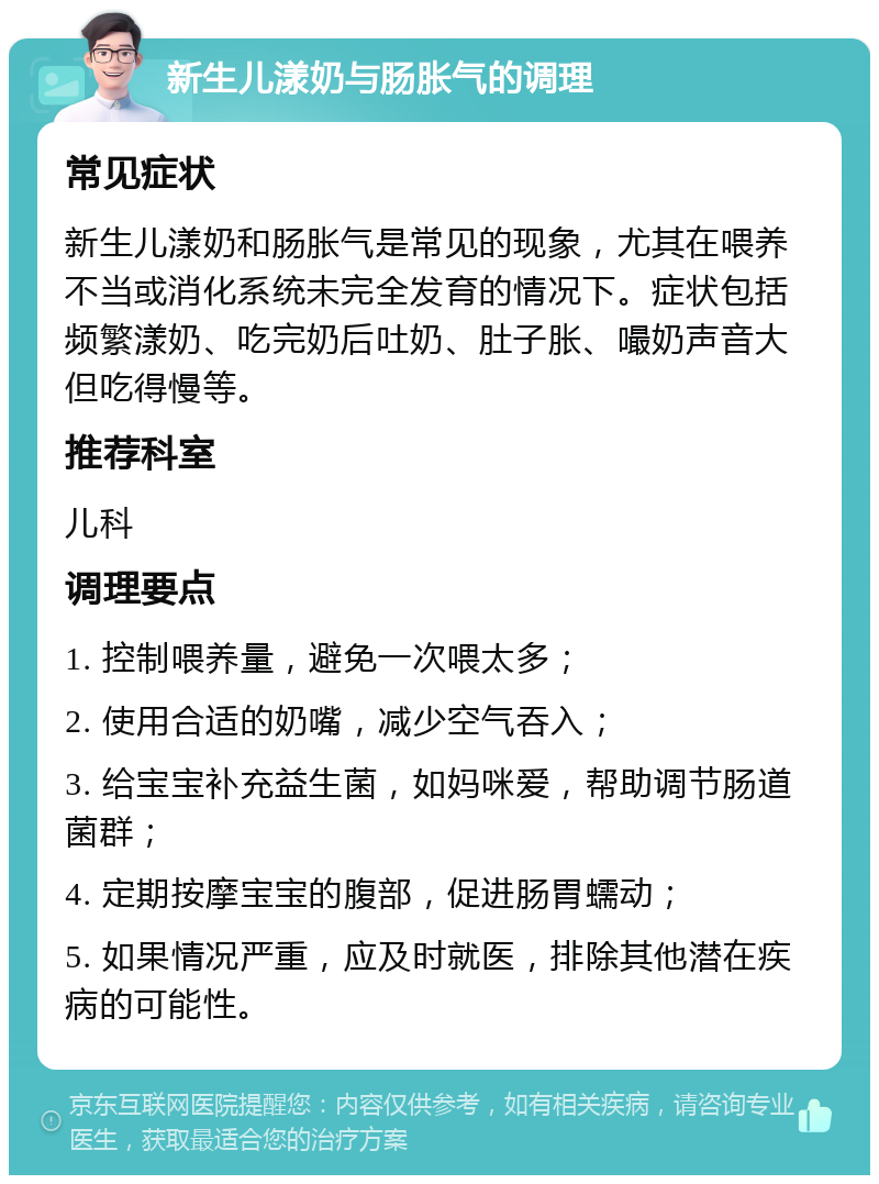 新生儿漾奶与肠胀气的调理 常见症状 新生儿漾奶和肠胀气是常见的现象，尤其在喂养不当或消化系统未完全发育的情况下。症状包括频繁漾奶、吃完奶后吐奶、肚子胀、嘬奶声音大但吃得慢等。 推荐科室 儿科 调理要点 1. 控制喂养量，避免一次喂太多； 2. 使用合适的奶嘴，减少空气吞入； 3. 给宝宝补充益生菌，如妈咪爱，帮助调节肠道菌群； 4. 定期按摩宝宝的腹部，促进肠胃蠕动； 5. 如果情况严重，应及时就医，排除其他潜在疾病的可能性。