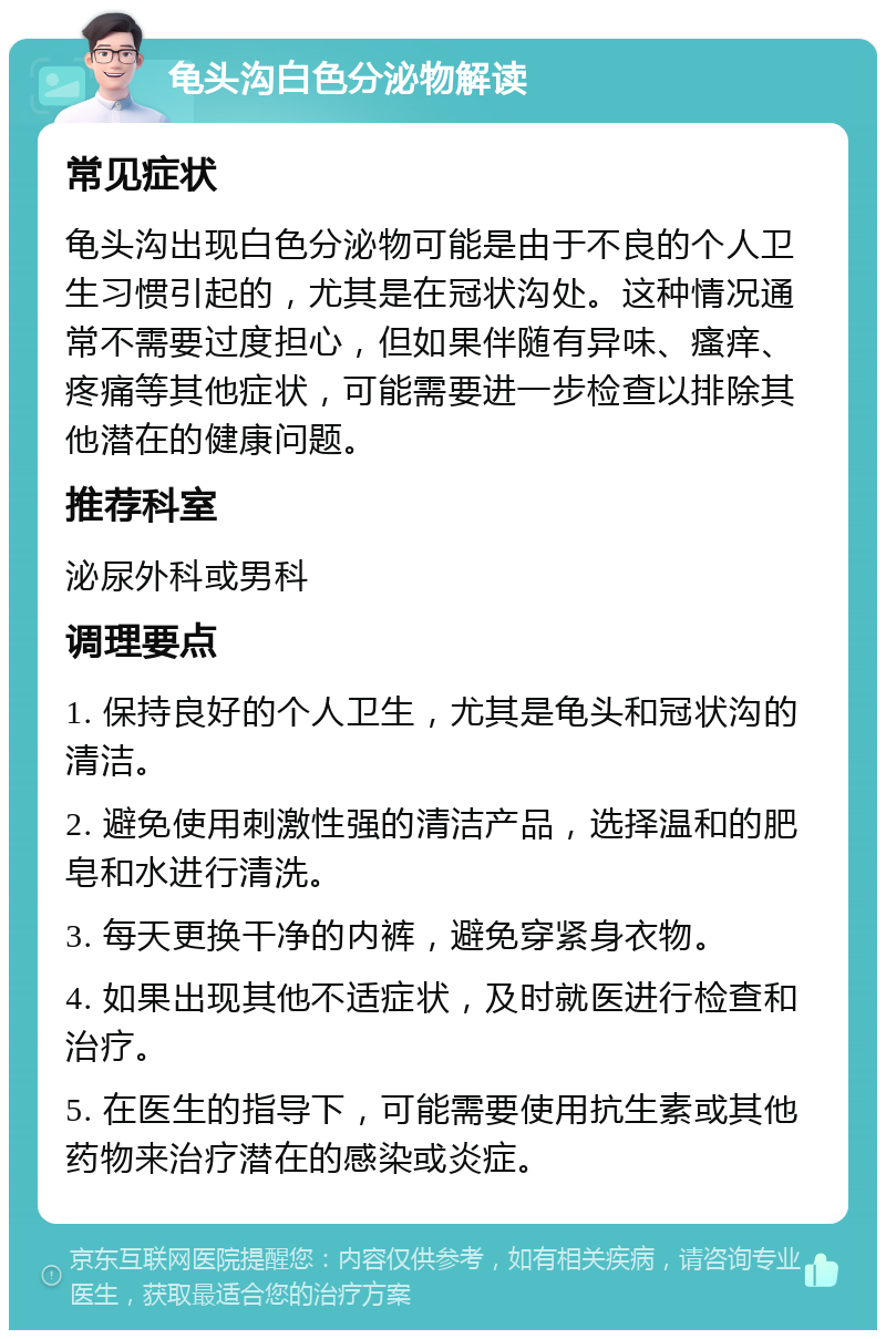 龟头沟白色分泌物解读 常见症状 龟头沟出现白色分泌物可能是由于不良的个人卫生习惯引起的，尤其是在冠状沟处。这种情况通常不需要过度担心，但如果伴随有异味、瘙痒、疼痛等其他症状，可能需要进一步检查以排除其他潜在的健康问题。 推荐科室 泌尿外科或男科 调理要点 1. 保持良好的个人卫生，尤其是龟头和冠状沟的清洁。 2. 避免使用刺激性强的清洁产品，选择温和的肥皂和水进行清洗。 3. 每天更换干净的内裤，避免穿紧身衣物。 4. 如果出现其他不适症状，及时就医进行检查和治疗。 5. 在医生的指导下，可能需要使用抗生素或其他药物来治疗潜在的感染或炎症。