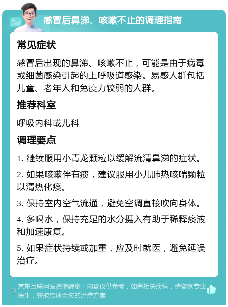 感冒后鼻涕、咳嗽不止的调理指南 常见症状 感冒后出现的鼻涕、咳嗽不止，可能是由于病毒或细菌感染引起的上呼吸道感染。易感人群包括儿童、老年人和免疫力较弱的人群。 推荐科室 呼吸内科或儿科 调理要点 1. 继续服用小青龙颗粒以缓解流清鼻涕的症状。 2. 如果咳嗽伴有痰，建议服用小儿肺热咳喘颗粒以清热化痰。 3. 保持室内空气流通，避免空调直接吹向身体。 4. 多喝水，保持充足的水分摄入有助于稀释痰液和加速康复。 5. 如果症状持续或加重，应及时就医，避免延误治疗。