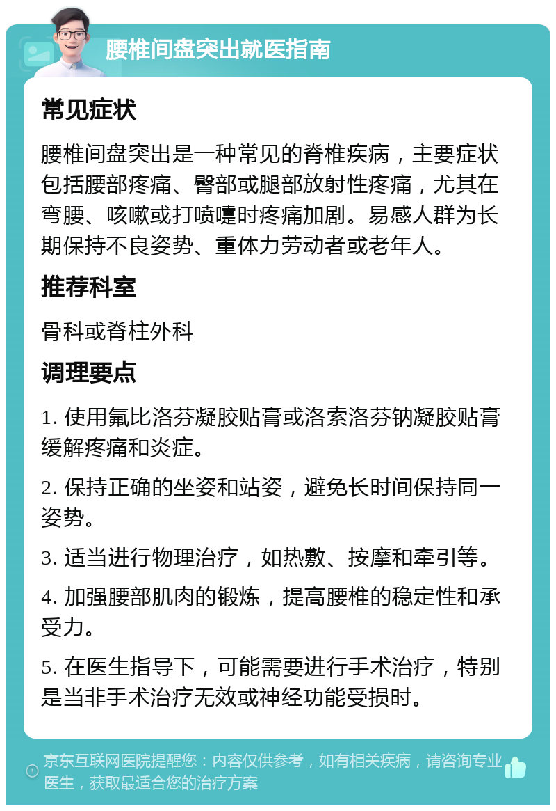 腰椎间盘突出就医指南 常见症状 腰椎间盘突出是一种常见的脊椎疾病，主要症状包括腰部疼痛、臀部或腿部放射性疼痛，尤其在弯腰、咳嗽或打喷嚏时疼痛加剧。易感人群为长期保持不良姿势、重体力劳动者或老年人。 推荐科室 骨科或脊柱外科 调理要点 1. 使用氟比洛芬凝胶贴膏或洛索洛芬钠凝胶贴膏缓解疼痛和炎症。 2. 保持正确的坐姿和站姿，避免长时间保持同一姿势。 3. 适当进行物理治疗，如热敷、按摩和牵引等。 4. 加强腰部肌肉的锻炼，提高腰椎的稳定性和承受力。 5. 在医生指导下，可能需要进行手术治疗，特别是当非手术治疗无效或神经功能受损时。