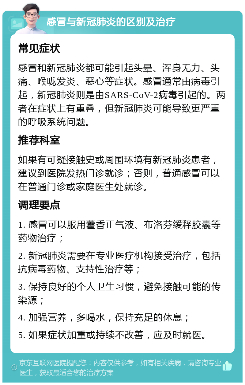 感冒与新冠肺炎的区别及治疗 常见症状 感冒和新冠肺炎都可能引起头晕、浑身无力、头痛、喉咙发炎、恶心等症状。感冒通常由病毒引起，新冠肺炎则是由SARS-CoV-2病毒引起的。两者在症状上有重叠，但新冠肺炎可能导致更严重的呼吸系统问题。 推荐科室 如果有可疑接触史或周围环境有新冠肺炎患者，建议到医院发热门诊就诊；否则，普通感冒可以在普通门诊或家庭医生处就诊。 调理要点 1. 感冒可以服用藿香正气液、布洛芬缓释胶囊等药物治疗； 2. 新冠肺炎需要在专业医疗机构接受治疗，包括抗病毒药物、支持性治疗等； 3. 保持良好的个人卫生习惯，避免接触可能的传染源； 4. 加强营养，多喝水，保持充足的休息； 5. 如果症状加重或持续不改善，应及时就医。