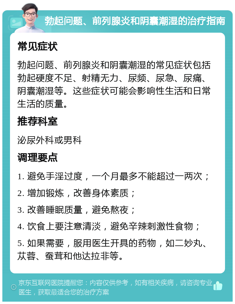 勃起问题、前列腺炎和阴囊潮湿的治疗指南 常见症状 勃起问题、前列腺炎和阴囊潮湿的常见症状包括勃起硬度不足、射精无力、尿频、尿急、尿痛、阴囊潮湿等。这些症状可能会影响性生活和日常生活的质量。 推荐科室 泌尿外科或男科 调理要点 1. 避免手淫过度，一个月最多不能超过一两次； 2. 增加锻炼，改善身体素质； 3. 改善睡眠质量，避免熬夜； 4. 饮食上要注意清淡，避免辛辣刺激性食物； 5. 如果需要，服用医生开具的药物，如二妙丸、苁蓉、蚕茸和他达拉非等。