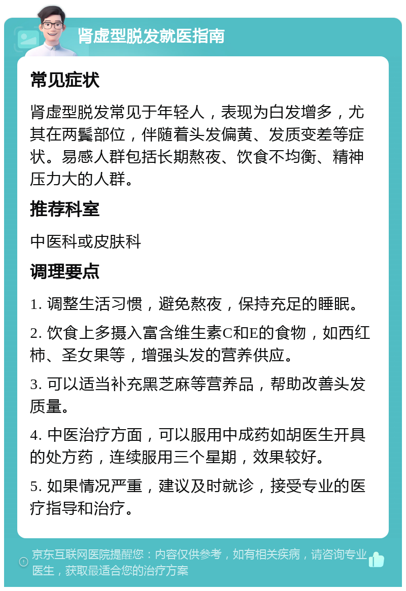 肾虚型脱发就医指南 常见症状 肾虚型脱发常见于年轻人，表现为白发增多，尤其在两鬓部位，伴随着头发偏黄、发质变差等症状。易感人群包括长期熬夜、饮食不均衡、精神压力大的人群。 推荐科室 中医科或皮肤科 调理要点 1. 调整生活习惯，避免熬夜，保持充足的睡眠。 2. 饮食上多摄入富含维生素C和E的食物，如西红柿、圣女果等，增强头发的营养供应。 3. 可以适当补充黑芝麻等营养品，帮助改善头发质量。 4. 中医治疗方面，可以服用中成药如胡医生开具的处方药，连续服用三个星期，效果较好。 5. 如果情况严重，建议及时就诊，接受专业的医疗指导和治疗。