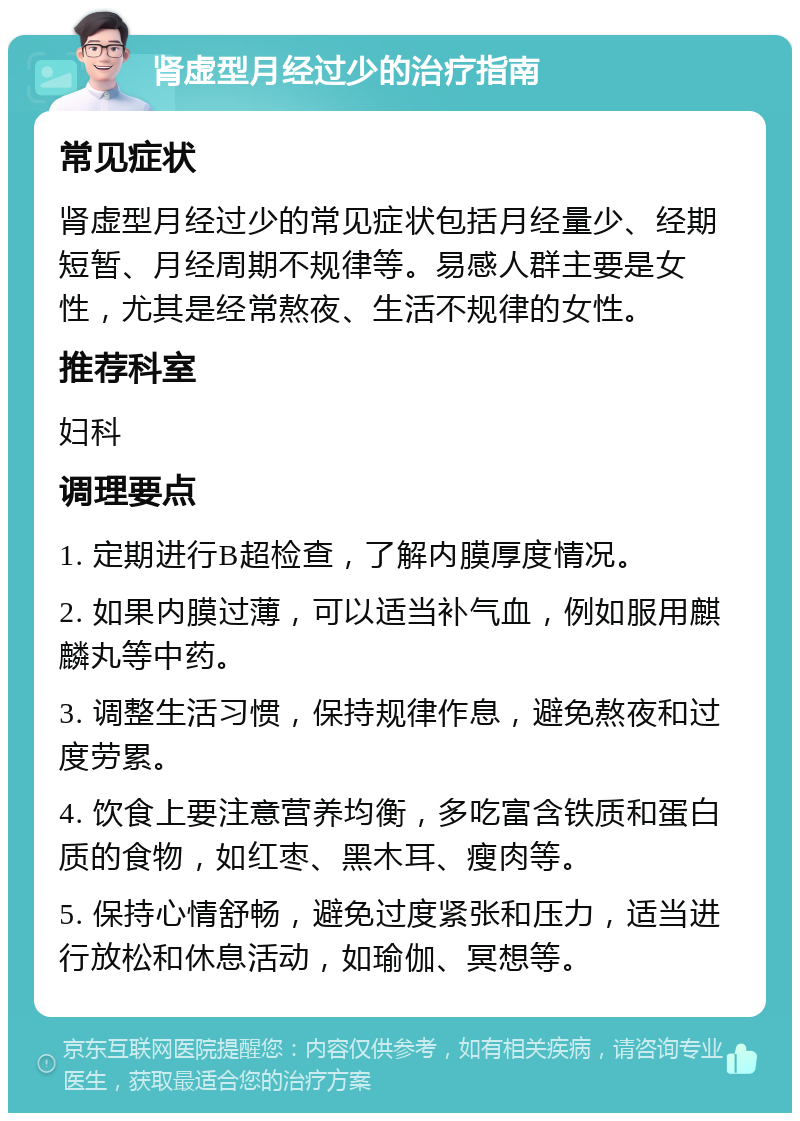 肾虚型月经过少的治疗指南 常见症状 肾虚型月经过少的常见症状包括月经量少、经期短暂、月经周期不规律等。易感人群主要是女性，尤其是经常熬夜、生活不规律的女性。 推荐科室 妇科 调理要点 1. 定期进行B超检查，了解内膜厚度情况。 2. 如果内膜过薄，可以适当补气血，例如服用麒麟丸等中药。 3. 调整生活习惯，保持规律作息，避免熬夜和过度劳累。 4. 饮食上要注意营养均衡，多吃富含铁质和蛋白质的食物，如红枣、黑木耳、瘦肉等。 5. 保持心情舒畅，避免过度紧张和压力，适当进行放松和休息活动，如瑜伽、冥想等。