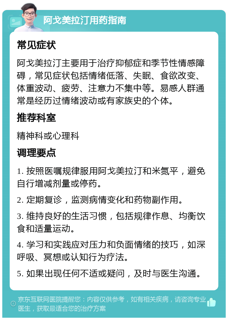 阿戈美拉汀用药指南 常见症状 阿戈美拉汀主要用于治疗抑郁症和季节性情感障碍，常见症状包括情绪低落、失眠、食欲改变、体重波动、疲劳、注意力不集中等。易感人群通常是经历过情绪波动或有家族史的个体。 推荐科室 精神科或心理科 调理要点 1. 按照医嘱规律服用阿戈美拉汀和米氮平，避免自行增减剂量或停药。 2. 定期复诊，监测病情变化和药物副作用。 3. 维持良好的生活习惯，包括规律作息、均衡饮食和适量运动。 4. 学习和实践应对压力和负面情绪的技巧，如深呼吸、冥想或认知行为疗法。 5. 如果出现任何不适或疑问，及时与医生沟通。