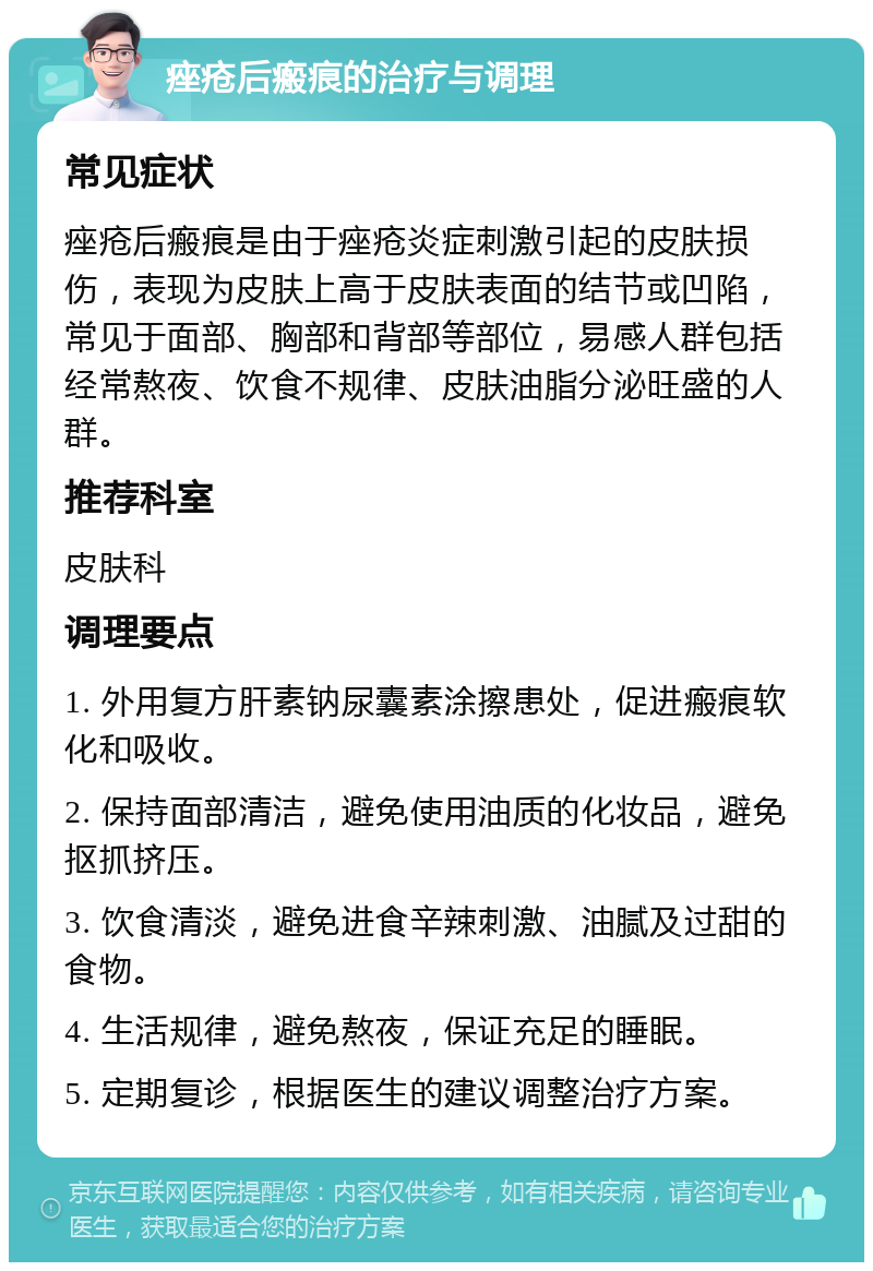 痤疮后瘢痕的治疗与调理 常见症状 痤疮后瘢痕是由于痤疮炎症刺激引起的皮肤损伤，表现为皮肤上高于皮肤表面的结节或凹陷，常见于面部、胸部和背部等部位，易感人群包括经常熬夜、饮食不规律、皮肤油脂分泌旺盛的人群。 推荐科室 皮肤科 调理要点 1. 外用复方肝素钠尿囊素涂擦患处，促进瘢痕软化和吸收。 2. 保持面部清洁，避免使用油质的化妆品，避免抠抓挤压。 3. 饮食清淡，避免进食辛辣刺激、油腻及过甜的食物。 4. 生活规律，避免熬夜，保证充足的睡眠。 5. 定期复诊，根据医生的建议调整治疗方案。