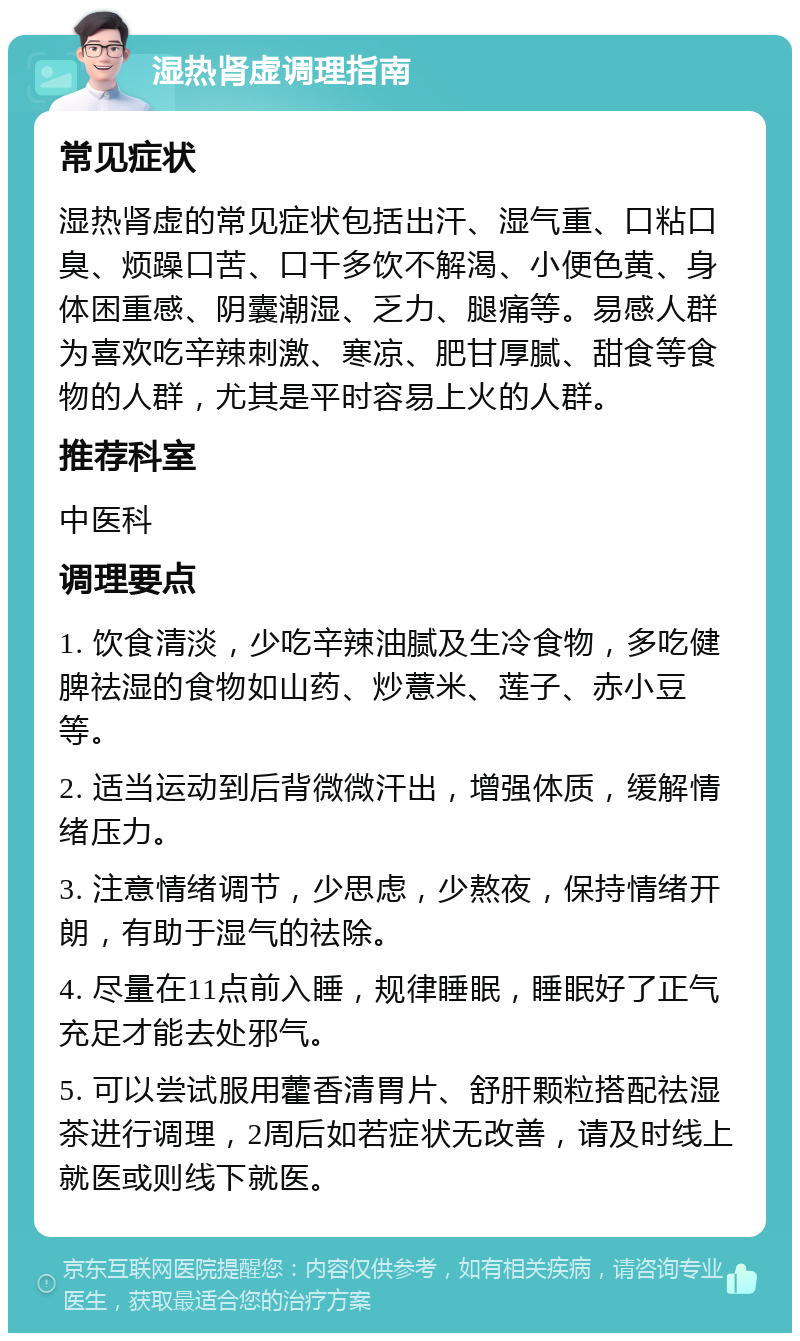 湿热肾虚调理指南 常见症状 湿热肾虚的常见症状包括出汗、湿气重、口粘口臭、烦躁口苦、口干多饮不解渴、小便色黄、身体困重感、阴囊潮湿、乏力、腿痛等。易感人群为喜欢吃辛辣刺激、寒凉、肥甘厚腻、甜食等食物的人群，尤其是平时容易上火的人群。 推荐科室 中医科 调理要点 1. 饮食清淡，少吃辛辣油腻及生冷食物，多吃健脾祛湿的食物如山药、炒薏米、莲子、赤小豆等。 2. 适当运动到后背微微汗出，增强体质，缓解情绪压力。 3. 注意情绪调节，少思虑，少熬夜，保持情绪开朗，有助于湿气的祛除。 4. 尽量在11点前入睡，规律睡眠，睡眠好了正气充足才能去处邪气。 5. 可以尝试服用藿香清胃片、舒肝颗粒搭配祛湿茶进行调理，2周后如若症状无改善，请及时线上就医或则线下就医。