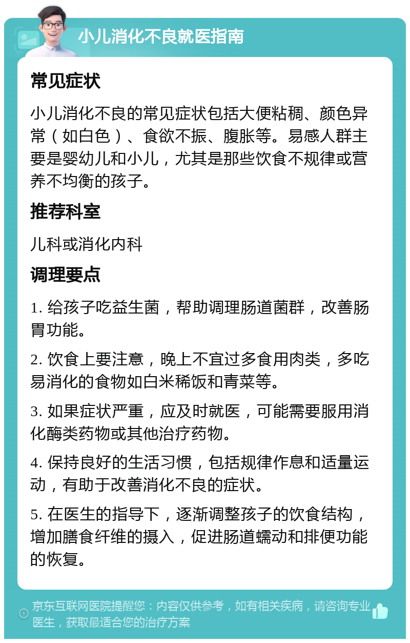 小儿消化不良就医指南 常见症状 小儿消化不良的常见症状包括大便粘稠、颜色异常（如白色）、食欲不振、腹胀等。易感人群主要是婴幼儿和小儿，尤其是那些饮食不规律或营养不均衡的孩子。 推荐科室 儿科或消化内科 调理要点 1. 给孩子吃益生菌，帮助调理肠道菌群，改善肠胃功能。 2. 饮食上要注意，晚上不宜过多食用肉类，多吃易消化的食物如白米稀饭和青菜等。 3. 如果症状严重，应及时就医，可能需要服用消化酶类药物或其他治疗药物。 4. 保持良好的生活习惯，包括规律作息和适量运动，有助于改善消化不良的症状。 5. 在医生的指导下，逐渐调整孩子的饮食结构，增加膳食纤维的摄入，促进肠道蠕动和排便功能的恢复。