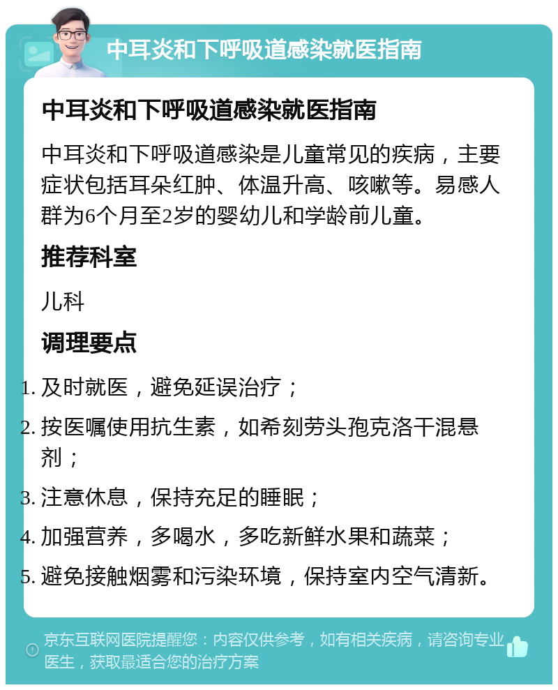 中耳炎和下呼吸道感染就医指南 中耳炎和下呼吸道感染就医指南 中耳炎和下呼吸道感染是儿童常见的疾病，主要症状包括耳朵红肿、体温升高、咳嗽等。易感人群为6个月至2岁的婴幼儿和学龄前儿童。 推荐科室 儿科 调理要点 及时就医，避免延误治疗； 按医嘱使用抗生素，如希刻劳头孢克洛干混悬剂； 注意休息，保持充足的睡眠； 加强营养，多喝水，多吃新鲜水果和蔬菜； 避免接触烟雾和污染环境，保持室内空气清新。