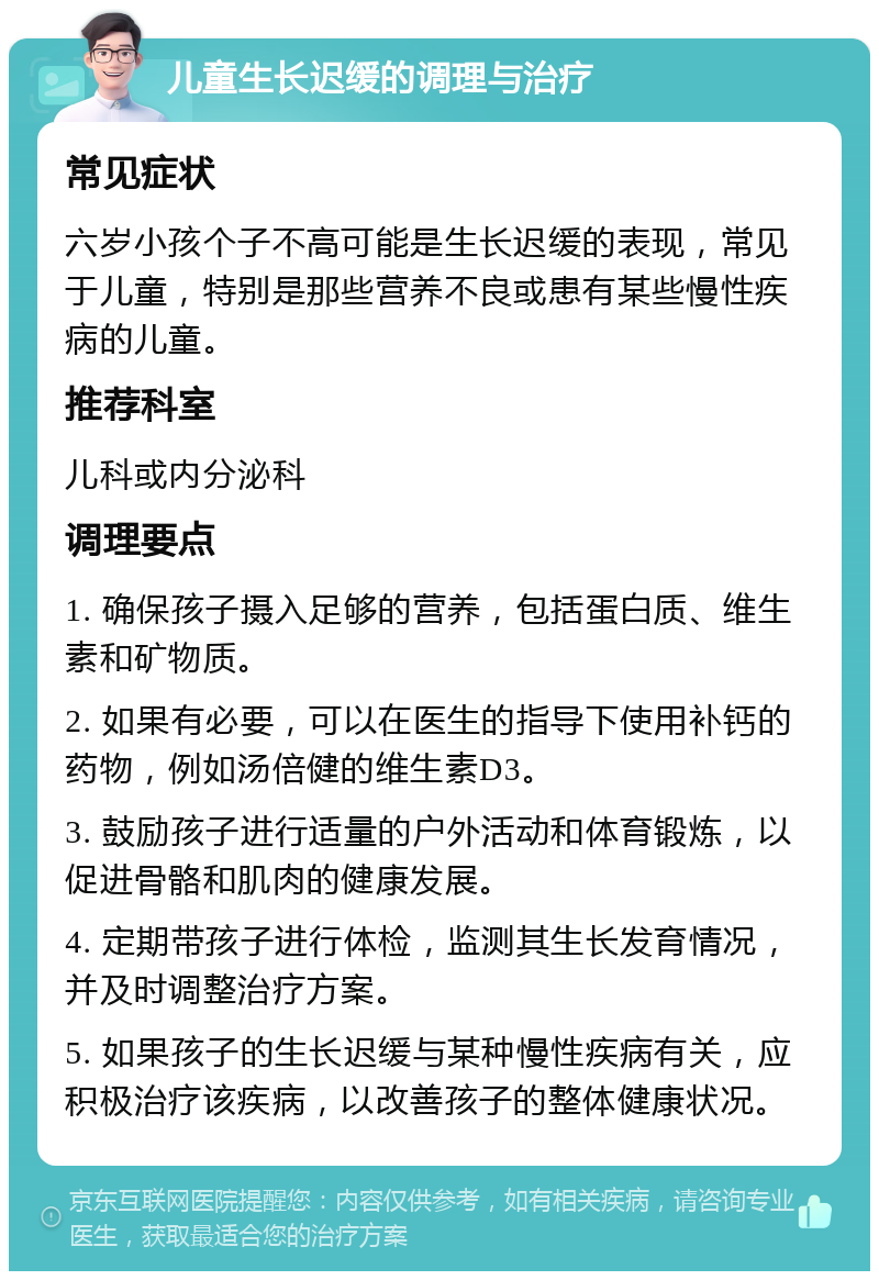 儿童生长迟缓的调理与治疗 常见症状 六岁小孩个子不高可能是生长迟缓的表现，常见于儿童，特别是那些营养不良或患有某些慢性疾病的儿童。 推荐科室 儿科或内分泌科 调理要点 1. 确保孩子摄入足够的营养，包括蛋白质、维生素和矿物质。 2. 如果有必要，可以在医生的指导下使用补钙的药物，例如汤倍健的维生素D3。 3. 鼓励孩子进行适量的户外活动和体育锻炼，以促进骨骼和肌肉的健康发展。 4. 定期带孩子进行体检，监测其生长发育情况，并及时调整治疗方案。 5. 如果孩子的生长迟缓与某种慢性疾病有关，应积极治疗该疾病，以改善孩子的整体健康状况。