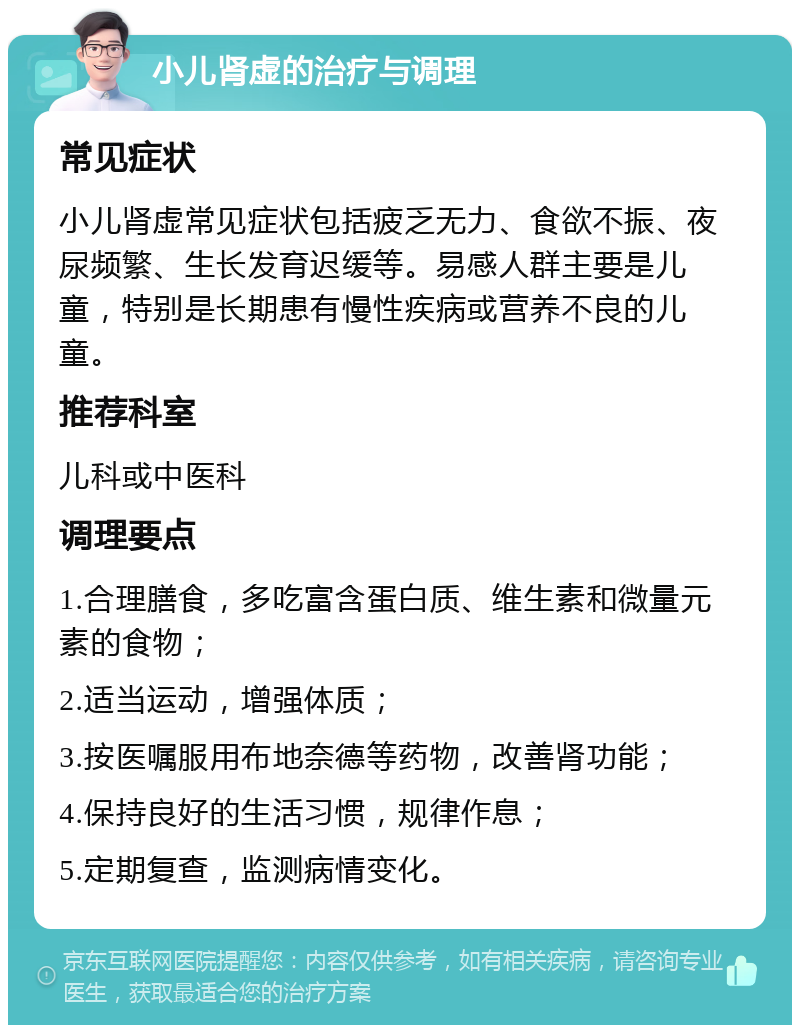 小儿肾虚的治疗与调理 常见症状 小儿肾虚常见症状包括疲乏无力、食欲不振、夜尿频繁、生长发育迟缓等。易感人群主要是儿童，特别是长期患有慢性疾病或营养不良的儿童。 推荐科室 儿科或中医科 调理要点 1.合理膳食，多吃富含蛋白质、维生素和微量元素的食物； 2.适当运动，增强体质； 3.按医嘱服用布地奈德等药物，改善肾功能； 4.保持良好的生活习惯，规律作息； 5.定期复查，监测病情变化。