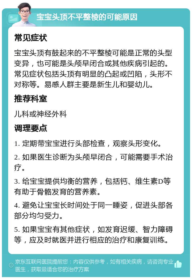 宝宝头顶不平整棱的可能原因 常见症状 宝宝头顶有鼓起来的不平整棱可能是正常的头型变异，也可能是头颅早闭合或其他疾病引起的。常见症状包括头顶有明显的凸起或凹陷，头形不对称等。易感人群主要是新生儿和婴幼儿。 推荐科室 儿科或神经外科 调理要点 1. 定期带宝宝进行头部检查，观察头形变化。 2. 如果医生诊断为头颅早闭合，可能需要手术治疗。 3. 给宝宝提供均衡的营养，包括钙、维生素D等有助于骨骼发育的营养素。 4. 避免让宝宝长时间处于同一睡姿，促进头部各部分均匀受力。 5. 如果宝宝有其他症状，如发育迟缓、智力障碍等，应及时就医并进行相应的治疗和康复训练。