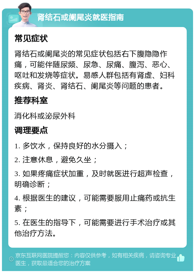 肾结石或阑尾炎就医指南 常见症状 肾结石或阑尾炎的常见症状包括右下腹隐隐作痛，可能伴随尿频、尿急、尿痛、腹泻、恶心、呕吐和发烧等症状。易感人群包括有肾虚、妇科疾病、肾炎、肾结石、阑尾炎等问题的患者。 推荐科室 消化科或泌尿外科 调理要点 1. 多饮水，保持良好的水分摄入； 2. 注意休息，避免久坐； 3. 如果疼痛症状加重，及时就医进行超声检查，明确诊断； 4. 根据医生的建议，可能需要服用止痛药或抗生素； 5. 在医生的指导下，可能需要进行手术治疗或其他治疗方法。