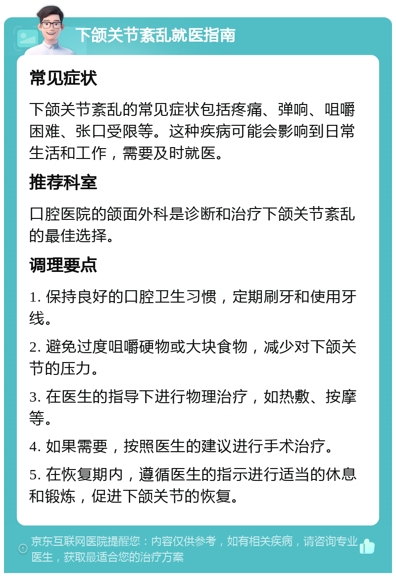 下颌关节紊乱就医指南 常见症状 下颌关节紊乱的常见症状包括疼痛、弹响、咀嚼困难、张口受限等。这种疾病可能会影响到日常生活和工作，需要及时就医。 推荐科室 口腔医院的颌面外科是诊断和治疗下颌关节紊乱的最佳选择。 调理要点 1. 保持良好的口腔卫生习惯，定期刷牙和使用牙线。 2. 避免过度咀嚼硬物或大块食物，减少对下颌关节的压力。 3. 在医生的指导下进行物理治疗，如热敷、按摩等。 4. 如果需要，按照医生的建议进行手术治疗。 5. 在恢复期内，遵循医生的指示进行适当的休息和锻炼，促进下颌关节的恢复。