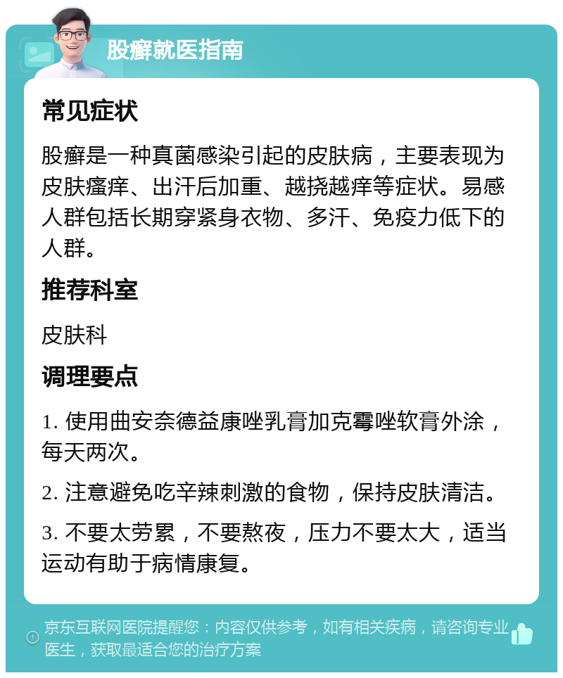 股癣就医指南 常见症状 股癣是一种真菌感染引起的皮肤病，主要表现为皮肤瘙痒、出汗后加重、越挠越痒等症状。易感人群包括长期穿紧身衣物、多汗、免疫力低下的人群。 推荐科室 皮肤科 调理要点 1. 使用曲安奈德益康唑乳膏加克霉唑软膏外涂，每天两次。 2. 注意避免吃辛辣刺激的食物，保持皮肤清洁。 3. 不要太劳累，不要熬夜，压力不要太大，适当运动有助于病情康复。