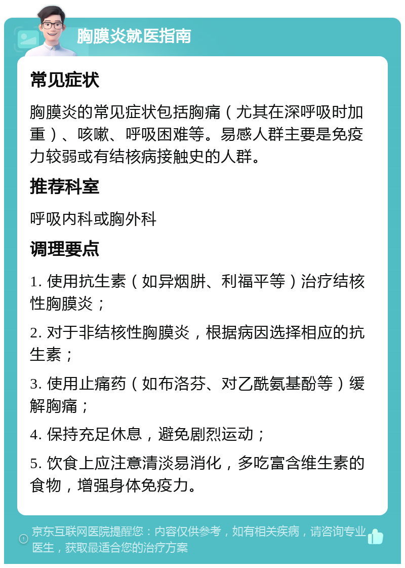 胸膜炎就医指南 常见症状 胸膜炎的常见症状包括胸痛（尤其在深呼吸时加重）、咳嗽、呼吸困难等。易感人群主要是免疫力较弱或有结核病接触史的人群。 推荐科室 呼吸内科或胸外科 调理要点 1. 使用抗生素（如异烟肼、利福平等）治疗结核性胸膜炎； 2. 对于非结核性胸膜炎，根据病因选择相应的抗生素； 3. 使用止痛药（如布洛芬、对乙酰氨基酚等）缓解胸痛； 4. 保持充足休息，避免剧烈运动； 5. 饮食上应注意清淡易消化，多吃富含维生素的食物，增强身体免疫力。