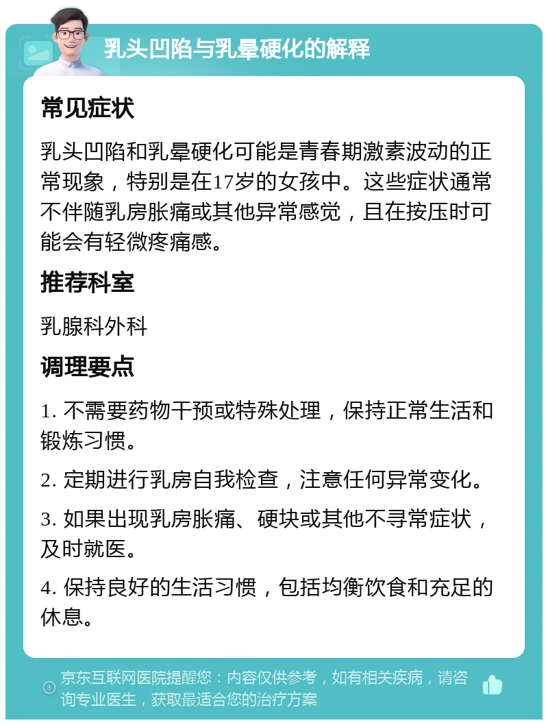 乳头凹陷与乳晕硬化的解释 常见症状 乳头凹陷和乳晕硬化可能是青春期激素波动的正常现象，特别是在17岁的女孩中。这些症状通常不伴随乳房胀痛或其他异常感觉，且在按压时可能会有轻微疼痛感。 推荐科室 乳腺科外科 调理要点 1. 不需要药物干预或特殊处理，保持正常生活和锻炼习惯。 2. 定期进行乳房自我检查，注意任何异常变化。 3. 如果出现乳房胀痛、硬块或其他不寻常症状，及时就医。 4. 保持良好的生活习惯，包括均衡饮食和充足的休息。