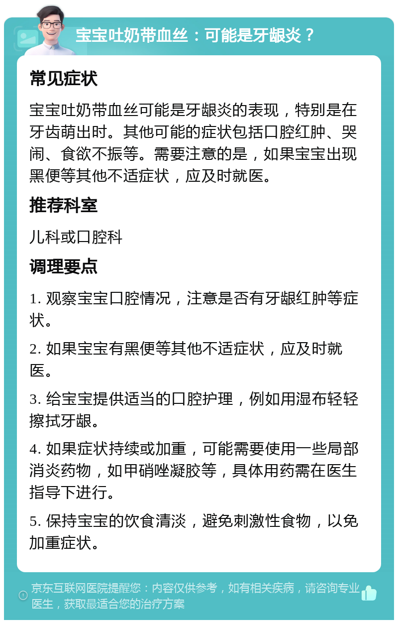 宝宝吐奶带血丝：可能是牙龈炎？ 常见症状 宝宝吐奶带血丝可能是牙龈炎的表现，特别是在牙齿萌出时。其他可能的症状包括口腔红肿、哭闹、食欲不振等。需要注意的是，如果宝宝出现黑便等其他不适症状，应及时就医。 推荐科室 儿科或口腔科 调理要点 1. 观察宝宝口腔情况，注意是否有牙龈红肿等症状。 2. 如果宝宝有黑便等其他不适症状，应及时就医。 3. 给宝宝提供适当的口腔护理，例如用湿布轻轻擦拭牙龈。 4. 如果症状持续或加重，可能需要使用一些局部消炎药物，如甲硝唑凝胶等，具体用药需在医生指导下进行。 5. 保持宝宝的饮食清淡，避免刺激性食物，以免加重症状。