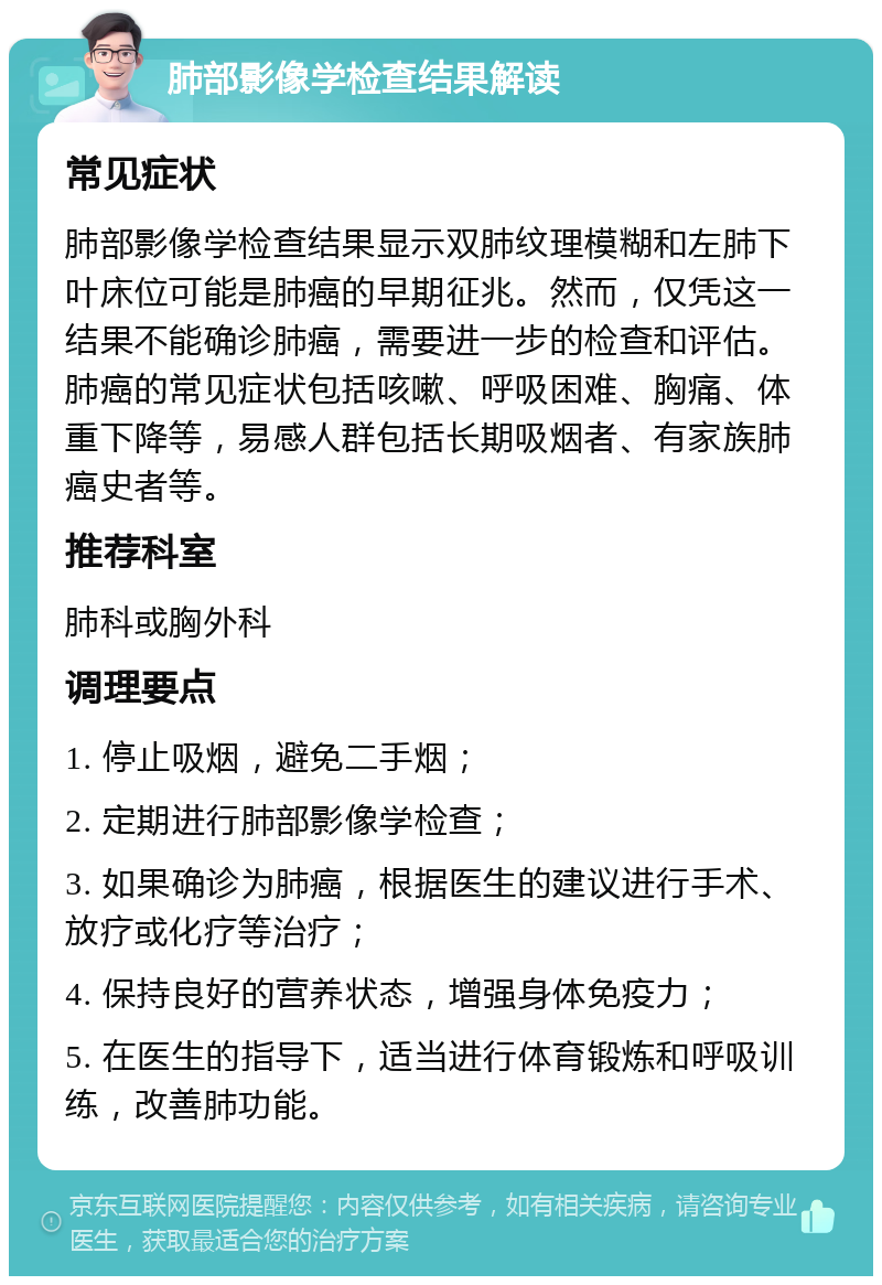 肺部影像学检查结果解读 常见症状 肺部影像学检查结果显示双肺纹理模糊和左肺下叶床位可能是肺癌的早期征兆。然而，仅凭这一结果不能确诊肺癌，需要进一步的检查和评估。肺癌的常见症状包括咳嗽、呼吸困难、胸痛、体重下降等，易感人群包括长期吸烟者、有家族肺癌史者等。 推荐科室 肺科或胸外科 调理要点 1. 停止吸烟，避免二手烟； 2. 定期进行肺部影像学检查； 3. 如果确诊为肺癌，根据医生的建议进行手术、放疗或化疗等治疗； 4. 保持良好的营养状态，增强身体免疫力； 5. 在医生的指导下，适当进行体育锻炼和呼吸训练，改善肺功能。