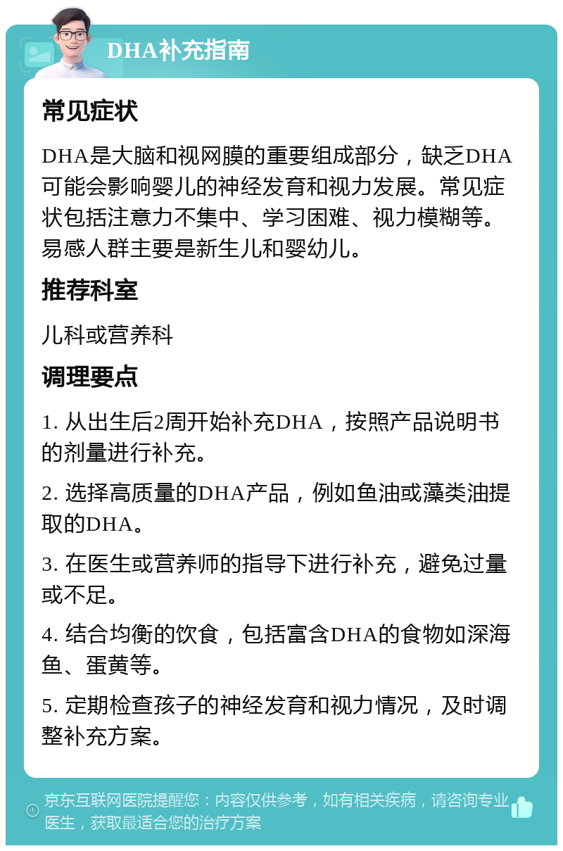 DHA补充指南 常见症状 DHA是大脑和视网膜的重要组成部分，缺乏DHA可能会影响婴儿的神经发育和视力发展。常见症状包括注意力不集中、学习困难、视力模糊等。易感人群主要是新生儿和婴幼儿。 推荐科室 儿科或营养科 调理要点 1. 从出生后2周开始补充DHA，按照产品说明书的剂量进行补充。 2. 选择高质量的DHA产品，例如鱼油或藻类油提取的DHA。 3. 在医生或营养师的指导下进行补充，避免过量或不足。 4. 结合均衡的饮食，包括富含DHA的食物如深海鱼、蛋黄等。 5. 定期检查孩子的神经发育和视力情况，及时调整补充方案。