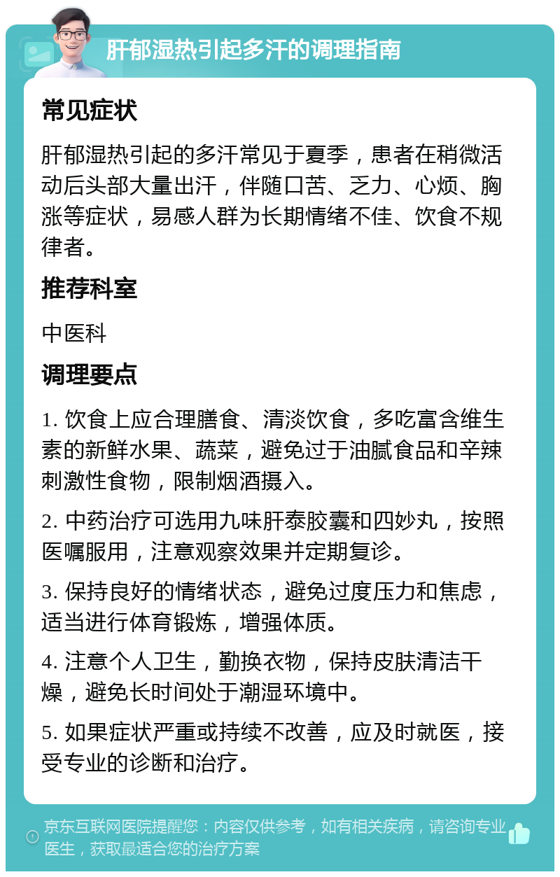 肝郁湿热引起多汗的调理指南 常见症状 肝郁湿热引起的多汗常见于夏季，患者在稍微活动后头部大量出汗，伴随口苦、乏力、心烦、胸涨等症状，易感人群为长期情绪不佳、饮食不规律者。 推荐科室 中医科 调理要点 1. 饮食上应合理膳食、清淡饮食，多吃富含维生素的新鲜水果、蔬菜，避免过于油腻食品和辛辣刺激性食物，限制烟酒摄入。 2. 中药治疗可选用九味肝泰胶囊和四妙丸，按照医嘱服用，注意观察效果并定期复诊。 3. 保持良好的情绪状态，避免过度压力和焦虑，适当进行体育锻炼，增强体质。 4. 注意个人卫生，勤换衣物，保持皮肤清洁干燥，避免长时间处于潮湿环境中。 5. 如果症状严重或持续不改善，应及时就医，接受专业的诊断和治疗。