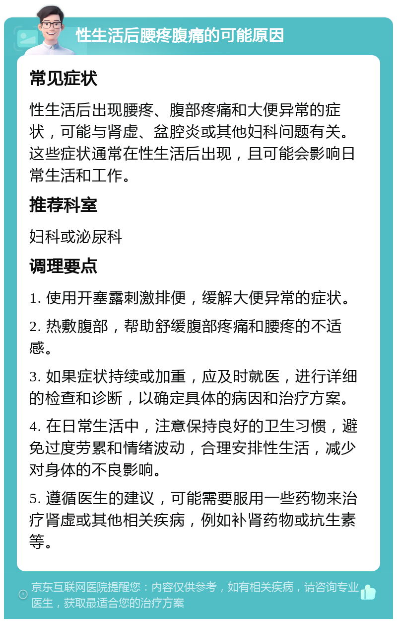 性生活后腰疼腹痛的可能原因 常见症状 性生活后出现腰疼、腹部疼痛和大便异常的症状，可能与肾虚、盆腔炎或其他妇科问题有关。这些症状通常在性生活后出现，且可能会影响日常生活和工作。 推荐科室 妇科或泌尿科 调理要点 1. 使用开塞露刺激排便，缓解大便异常的症状。 2. 热敷腹部，帮助舒缓腹部疼痛和腰疼的不适感。 3. 如果症状持续或加重，应及时就医，进行详细的检查和诊断，以确定具体的病因和治疗方案。 4. 在日常生活中，注意保持良好的卫生习惯，避免过度劳累和情绪波动，合理安排性生活，减少对身体的不良影响。 5. 遵循医生的建议，可能需要服用一些药物来治疗肾虚或其他相关疾病，例如补肾药物或抗生素等。