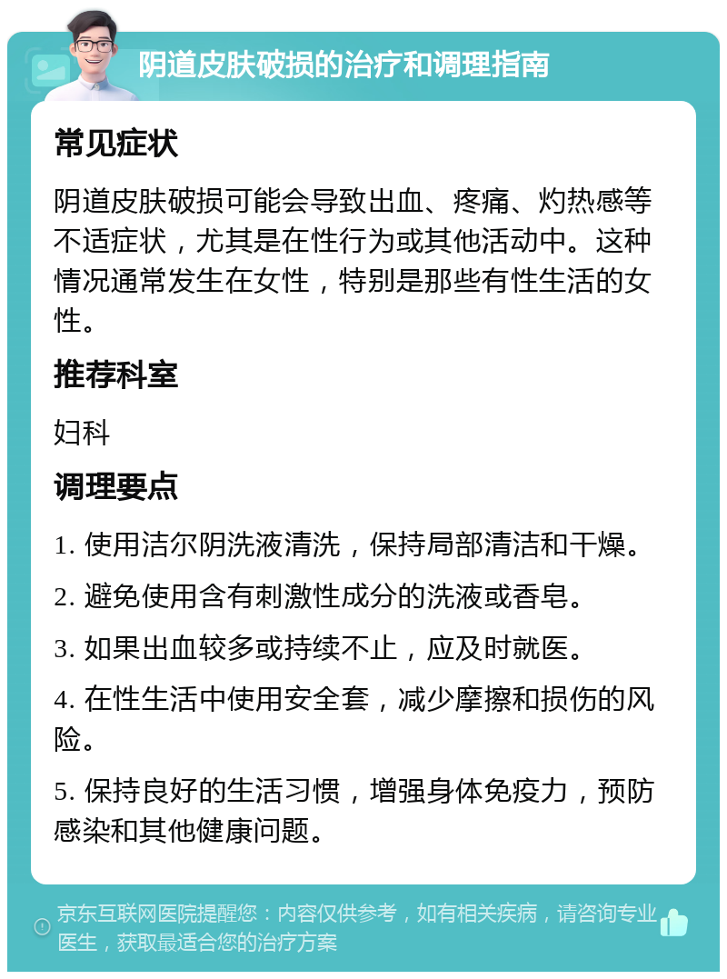 阴道皮肤破损的治疗和调理指南 常见症状 阴道皮肤破损可能会导致出血、疼痛、灼热感等不适症状，尤其是在性行为或其他活动中。这种情况通常发生在女性，特别是那些有性生活的女性。 推荐科室 妇科 调理要点 1. 使用洁尔阴洗液清洗，保持局部清洁和干燥。 2. 避免使用含有刺激性成分的洗液或香皂。 3. 如果出血较多或持续不止，应及时就医。 4. 在性生活中使用安全套，减少摩擦和损伤的风险。 5. 保持良好的生活习惯，增强身体免疫力，预防感染和其他健康问题。