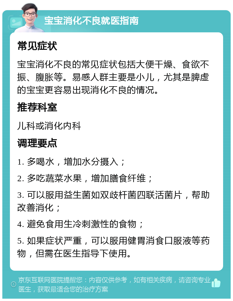 宝宝消化不良就医指南 常见症状 宝宝消化不良的常见症状包括大便干燥、食欲不振、腹胀等。易感人群主要是小儿，尤其是脾虚的宝宝更容易出现消化不良的情况。 推荐科室 儿科或消化内科 调理要点 1. 多喝水，增加水分摄入； 2. 多吃蔬菜水果，增加膳食纤维； 3. 可以服用益生菌如双歧杆菌四联活菌片，帮助改善消化； 4. 避免食用生冷刺激性的食物； 5. 如果症状严重，可以服用健胃消食口服液等药物，但需在医生指导下使用。