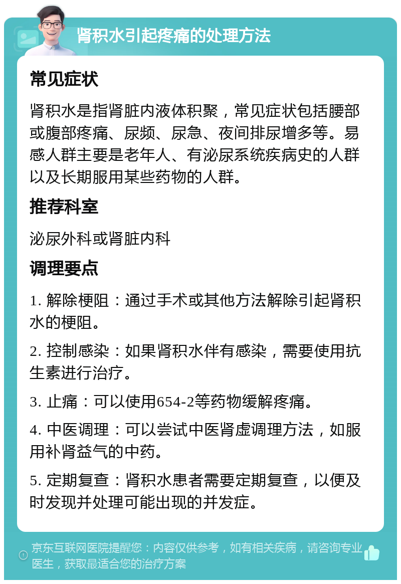 肾积水引起疼痛的处理方法 常见症状 肾积水是指肾脏内液体积聚，常见症状包括腰部或腹部疼痛、尿频、尿急、夜间排尿增多等。易感人群主要是老年人、有泌尿系统疾病史的人群以及长期服用某些药物的人群。 推荐科室 泌尿外科或肾脏内科 调理要点 1. 解除梗阻：通过手术或其他方法解除引起肾积水的梗阻。 2. 控制感染：如果肾积水伴有感染，需要使用抗生素进行治疗。 3. 止痛：可以使用654-2等药物缓解疼痛。 4. 中医调理：可以尝试中医肾虚调理方法，如服用补肾益气的中药。 5. 定期复查：肾积水患者需要定期复查，以便及时发现并处理可能出现的并发症。