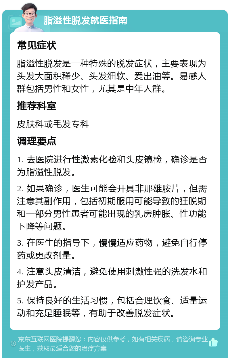 脂溢性脱发就医指南 常见症状 脂溢性脱发是一种特殊的脱发症状，主要表现为头发大面积稀少、头发细软、爱出油等。易感人群包括男性和女性，尤其是中年人群。 推荐科室 皮肤科或毛发专科 调理要点 1. 去医院进行性激素化验和头皮镜检，确诊是否为脂溢性脱发。 2. 如果确诊，医生可能会开具非那雄胺片，但需注意其副作用，包括初期服用可能导致的狂脱期和一部分男性患者可能出现的乳房肿胀、性功能下降等问题。 3. 在医生的指导下，慢慢适应药物，避免自行停药或更改剂量。 4. 注意头皮清洁，避免使用刺激性强的洗发水和护发产品。 5. 保持良好的生活习惯，包括合理饮食、适量运动和充足睡眠等，有助于改善脱发症状。