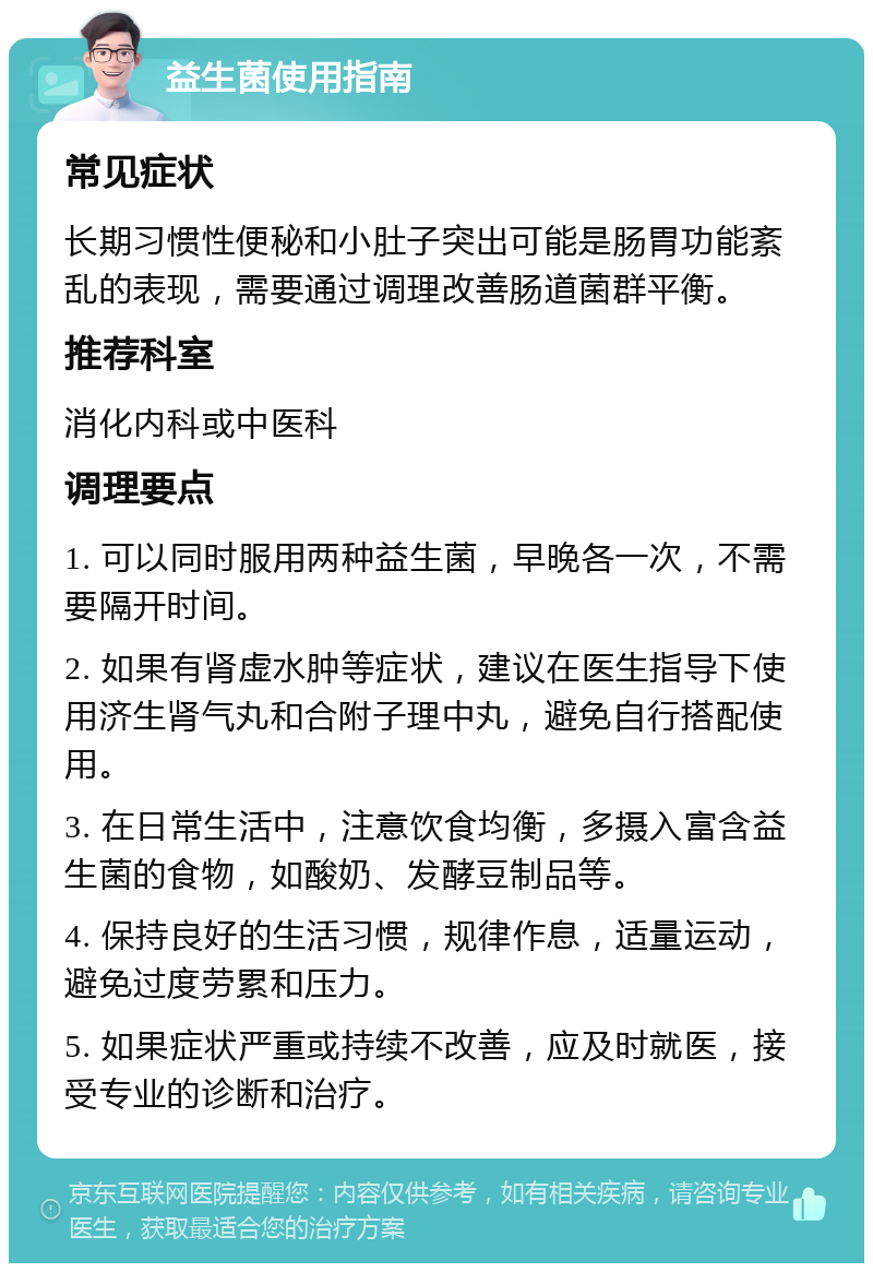 益生菌使用指南 常见症状 长期习惯性便秘和小肚子突出可能是肠胃功能紊乱的表现，需要通过调理改善肠道菌群平衡。 推荐科室 消化内科或中医科 调理要点 1. 可以同时服用两种益生菌，早晚各一次，不需要隔开时间。 2. 如果有肾虚水肿等症状，建议在医生指导下使用济生肾气丸和合附子理中丸，避免自行搭配使用。 3. 在日常生活中，注意饮食均衡，多摄入富含益生菌的食物，如酸奶、发酵豆制品等。 4. 保持良好的生活习惯，规律作息，适量运动，避免过度劳累和压力。 5. 如果症状严重或持续不改善，应及时就医，接受专业的诊断和治疗。