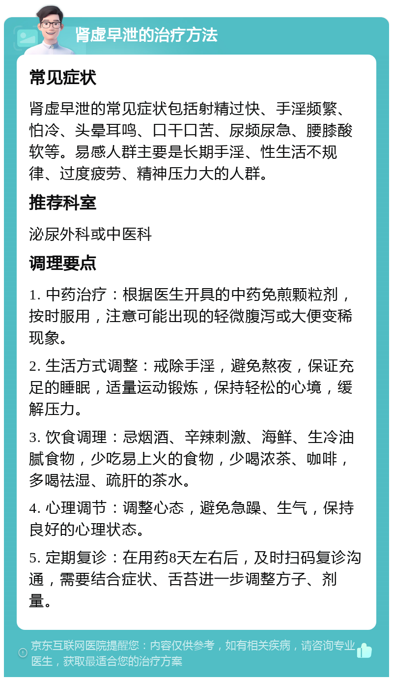 肾虚早泄的治疗方法 常见症状 肾虚早泄的常见症状包括射精过快、手淫频繁、怕冷、头晕耳鸣、口干口苦、尿频尿急、腰膝酸软等。易感人群主要是长期手淫、性生活不规律、过度疲劳、精神压力大的人群。 推荐科室 泌尿外科或中医科 调理要点 1. 中药治疗：根据医生开具的中药免煎颗粒剂，按时服用，注意可能出现的轻微腹泻或大便变稀现象。 2. 生活方式调整：戒除手淫，避免熬夜，保证充足的睡眠，适量运动锻炼，保持轻松的心境，缓解压力。 3. 饮食调理：忌烟酒、辛辣刺激、海鲜、生冷油腻食物，少吃易上火的食物，少喝浓茶、咖啡，多喝祛湿、疏肝的茶水。 4. 心理调节：调整心态，避免急躁、生气，保持良好的心理状态。 5. 定期复诊：在用药8天左右后，及时扫码复诊沟通，需要结合症状、舌苔进一步调整方子、剂量。