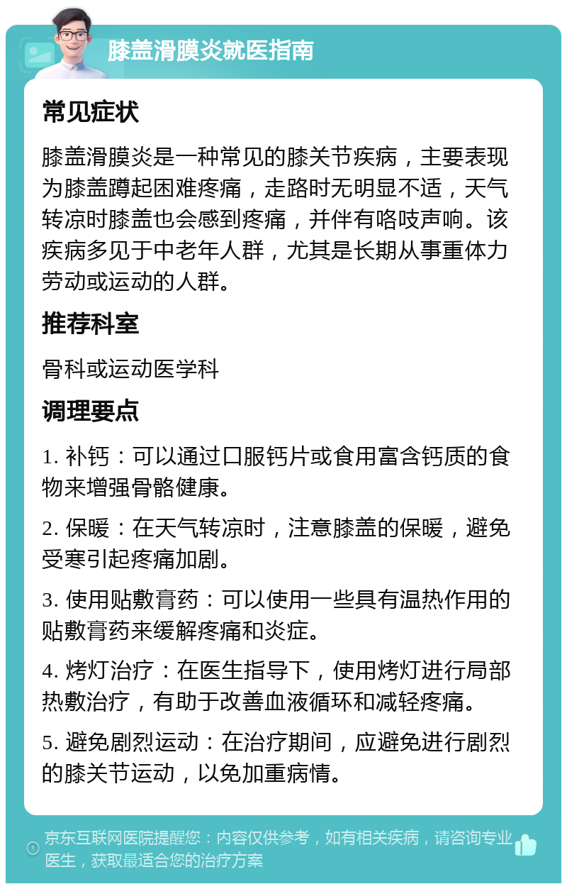 膝盖滑膜炎就医指南 常见症状 膝盖滑膜炎是一种常见的膝关节疾病，主要表现为膝盖蹲起困难疼痛，走路时无明显不适，天气转凉时膝盖也会感到疼痛，并伴有咯吱声响。该疾病多见于中老年人群，尤其是长期从事重体力劳动或运动的人群。 推荐科室 骨科或运动医学科 调理要点 1. 补钙：可以通过口服钙片或食用富含钙质的食物来增强骨骼健康。 2. 保暖：在天气转凉时，注意膝盖的保暖，避免受寒引起疼痛加剧。 3. 使用贴敷膏药：可以使用一些具有温热作用的贴敷膏药来缓解疼痛和炎症。 4. 烤灯治疗：在医生指导下，使用烤灯进行局部热敷治疗，有助于改善血液循环和减轻疼痛。 5. 避免剧烈运动：在治疗期间，应避免进行剧烈的膝关节运动，以免加重病情。