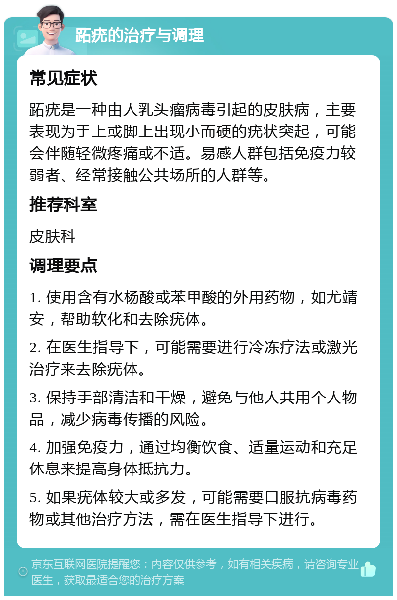 跖疣的治疗与调理 常见症状 跖疣是一种由人乳头瘤病毒引起的皮肤病，主要表现为手上或脚上出现小而硬的疣状突起，可能会伴随轻微疼痛或不适。易感人群包括免疫力较弱者、经常接触公共场所的人群等。 推荐科室 皮肤科 调理要点 1. 使用含有水杨酸或苯甲酸的外用药物，如尤靖安，帮助软化和去除疣体。 2. 在医生指导下，可能需要进行冷冻疗法或激光治疗来去除疣体。 3. 保持手部清洁和干燥，避免与他人共用个人物品，减少病毒传播的风险。 4. 加强免疫力，通过均衡饮食、适量运动和充足休息来提高身体抵抗力。 5. 如果疣体较大或多发，可能需要口服抗病毒药物或其他治疗方法，需在医生指导下进行。