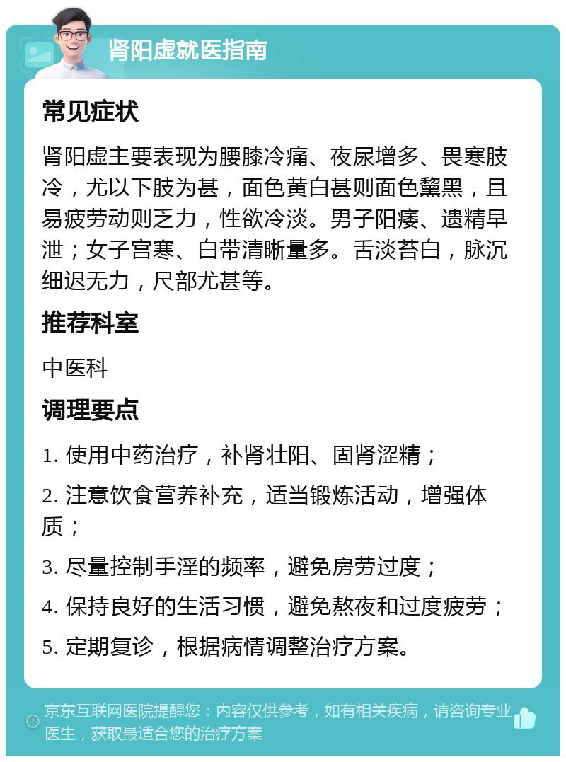 肾阳虚就医指南 常见症状 肾阳虚主要表现为腰膝冷痛、夜尿增多、畏寒肢冷，尤以下肢为甚，面色黄白甚则面色黧黑，且易疲劳动则乏力，性欲冷淡。男子阳痿、遗精早泄；女子宫寒、白带清晰量多。舌淡苔白，脉沉细迟无力，尺部尤甚等。 推荐科室 中医科 调理要点 1. 使用中药治疗，补肾壮阳、固肾涩精； 2. 注意饮食营养补充，适当锻炼活动，增强体质； 3. 尽量控制手淫的频率，避免房劳过度； 4. 保持良好的生活习惯，避免熬夜和过度疲劳； 5. 定期复诊，根据病情调整治疗方案。