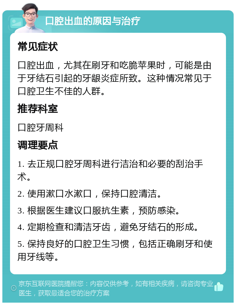 口腔出血的原因与治疗 常见症状 口腔出血，尤其在刷牙和吃脆苹果时，可能是由于牙结石引起的牙龈炎症所致。这种情况常见于口腔卫生不佳的人群。 推荐科室 口腔牙周科 调理要点 1. 去正规口腔牙周科进行洁治和必要的刮治手术。 2. 使用漱口水漱口，保持口腔清洁。 3. 根据医生建议口服抗生素，预防感染。 4. 定期检查和清洁牙齿，避免牙结石的形成。 5. 保持良好的口腔卫生习惯，包括正确刷牙和使用牙线等。