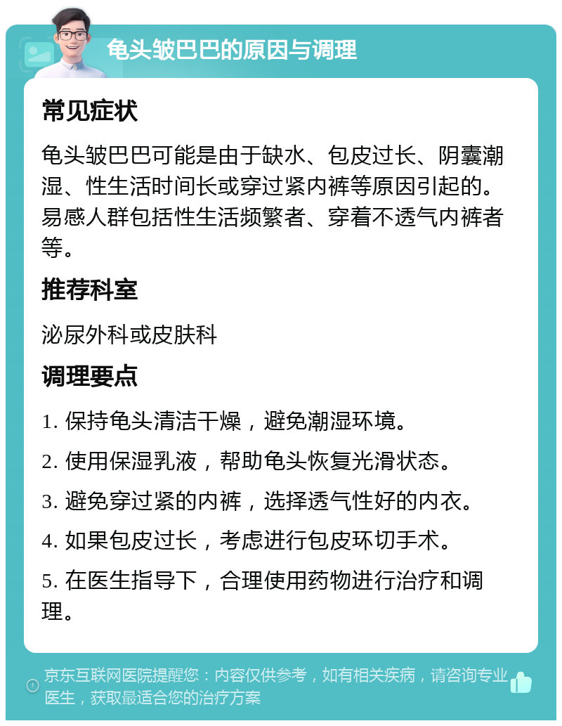 龟头皱巴巴的原因与调理 常见症状 龟头皱巴巴可能是由于缺水、包皮过长、阴囊潮湿、性生活时间长或穿过紧内裤等原因引起的。易感人群包括性生活频繁者、穿着不透气内裤者等。 推荐科室 泌尿外科或皮肤科 调理要点 1. 保持龟头清洁干燥，避免潮湿环境。 2. 使用保湿乳液，帮助龟头恢复光滑状态。 3. 避免穿过紧的内裤，选择透气性好的内衣。 4. 如果包皮过长，考虑进行包皮环切手术。 5. 在医生指导下，合理使用药物进行治疗和调理。