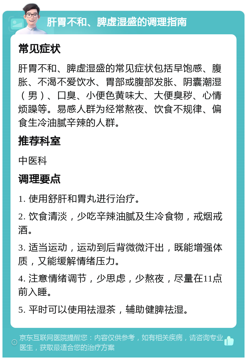 肝胃不和、脾虚湿盛的调理指南 常见症状 肝胃不和、脾虚湿盛的常见症状包括早饱感、腹胀、不渴不爱饮水、胃部或腹部发胀、阴囊潮湿（男）、口臭、小便色黄味大、大便臭秽、心情烦躁等。易感人群为经常熬夜、饮食不规律、偏食生冷油腻辛辣的人群。 推荐科室 中医科 调理要点 1. 使用舒肝和胃丸进行治疗。 2. 饮食清淡，少吃辛辣油腻及生冷食物，戒烟戒酒。 3. 适当运动，运动到后背微微汗出，既能增强体质，又能缓解情绪压力。 4. 注意情绪调节，少思虑，少熬夜，尽量在11点前入睡。 5. 平时可以使用祛湿茶，辅助健脾祛湿。