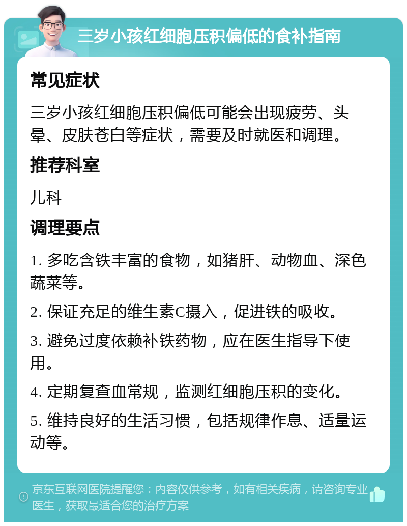 三岁小孩红细胞压积偏低的食补指南 常见症状 三岁小孩红细胞压积偏低可能会出现疲劳、头晕、皮肤苍白等症状，需要及时就医和调理。 推荐科室 儿科 调理要点 1. 多吃含铁丰富的食物，如猪肝、动物血、深色蔬菜等。 2. 保证充足的维生素C摄入，促进铁的吸收。 3. 避免过度依赖补铁药物，应在医生指导下使用。 4. 定期复查血常规，监测红细胞压积的变化。 5. 维持良好的生活习惯，包括规律作息、适量运动等。