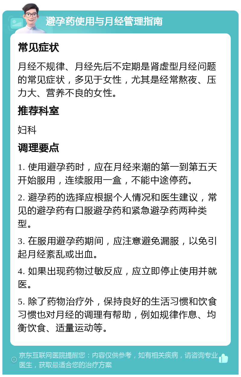 避孕药使用与月经管理指南 常见症状 月经不规律、月经先后不定期是肾虚型月经问题的常见症状，多见于女性，尤其是经常熬夜、压力大、营养不良的女性。 推荐科室 妇科 调理要点 1. 使用避孕药时，应在月经来潮的第一到第五天开始服用，连续服用一盒，不能中途停药。 2. 避孕药的选择应根据个人情况和医生建议，常见的避孕药有口服避孕药和紧急避孕药两种类型。 3. 在服用避孕药期间，应注意避免漏服，以免引起月经紊乱或出血。 4. 如果出现药物过敏反应，应立即停止使用并就医。 5. 除了药物治疗外，保持良好的生活习惯和饮食习惯也对月经的调理有帮助，例如规律作息、均衡饮食、适量运动等。