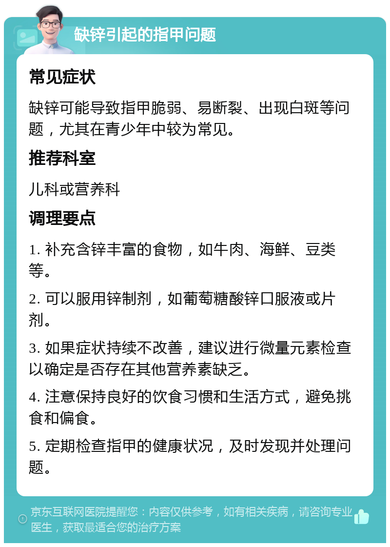 缺锌引起的指甲问题 常见症状 缺锌可能导致指甲脆弱、易断裂、出现白斑等问题，尤其在青少年中较为常见。 推荐科室 儿科或营养科 调理要点 1. 补充含锌丰富的食物，如牛肉、海鲜、豆类等。 2. 可以服用锌制剂，如葡萄糖酸锌口服液或片剂。 3. 如果症状持续不改善，建议进行微量元素检查以确定是否存在其他营养素缺乏。 4. 注意保持良好的饮食习惯和生活方式，避免挑食和偏食。 5. 定期检查指甲的健康状况，及时发现并处理问题。