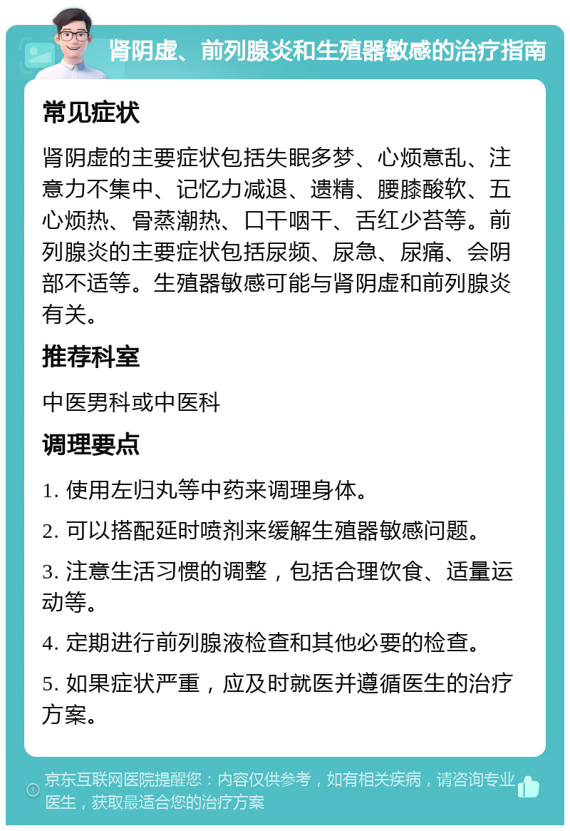 肾阴虚、前列腺炎和生殖器敏感的治疗指南 常见症状 肾阴虚的主要症状包括失眠多梦、心烦意乱、注意力不集中、记忆力减退、遗精、腰膝酸软、五心烦热、骨蒸潮热、口干咽干、舌红少苔等。前列腺炎的主要症状包括尿频、尿急、尿痛、会阴部不适等。生殖器敏感可能与肾阴虚和前列腺炎有关。 推荐科室 中医男科或中医科 调理要点 1. 使用左归丸等中药来调理身体。 2. 可以搭配延时喷剂来缓解生殖器敏感问题。 3. 注意生活习惯的调整，包括合理饮食、适量运动等。 4. 定期进行前列腺液检查和其他必要的检查。 5. 如果症状严重，应及时就医并遵循医生的治疗方案。