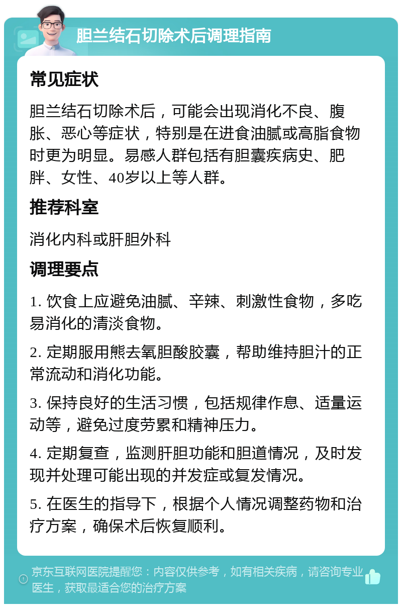 胆兰结石切除术后调理指南 常见症状 胆兰结石切除术后，可能会出现消化不良、腹胀、恶心等症状，特别是在进食油腻或高脂食物时更为明显。易感人群包括有胆囊疾病史、肥胖、女性、40岁以上等人群。 推荐科室 消化内科或肝胆外科 调理要点 1. 饮食上应避免油腻、辛辣、刺激性食物，多吃易消化的清淡食物。 2. 定期服用熊去氧胆酸胶囊，帮助维持胆汁的正常流动和消化功能。 3. 保持良好的生活习惯，包括规律作息、适量运动等，避免过度劳累和精神压力。 4. 定期复查，监测肝胆功能和胆道情况，及时发现并处理可能出现的并发症或复发情况。 5. 在医生的指导下，根据个人情况调整药物和治疗方案，确保术后恢复顺利。