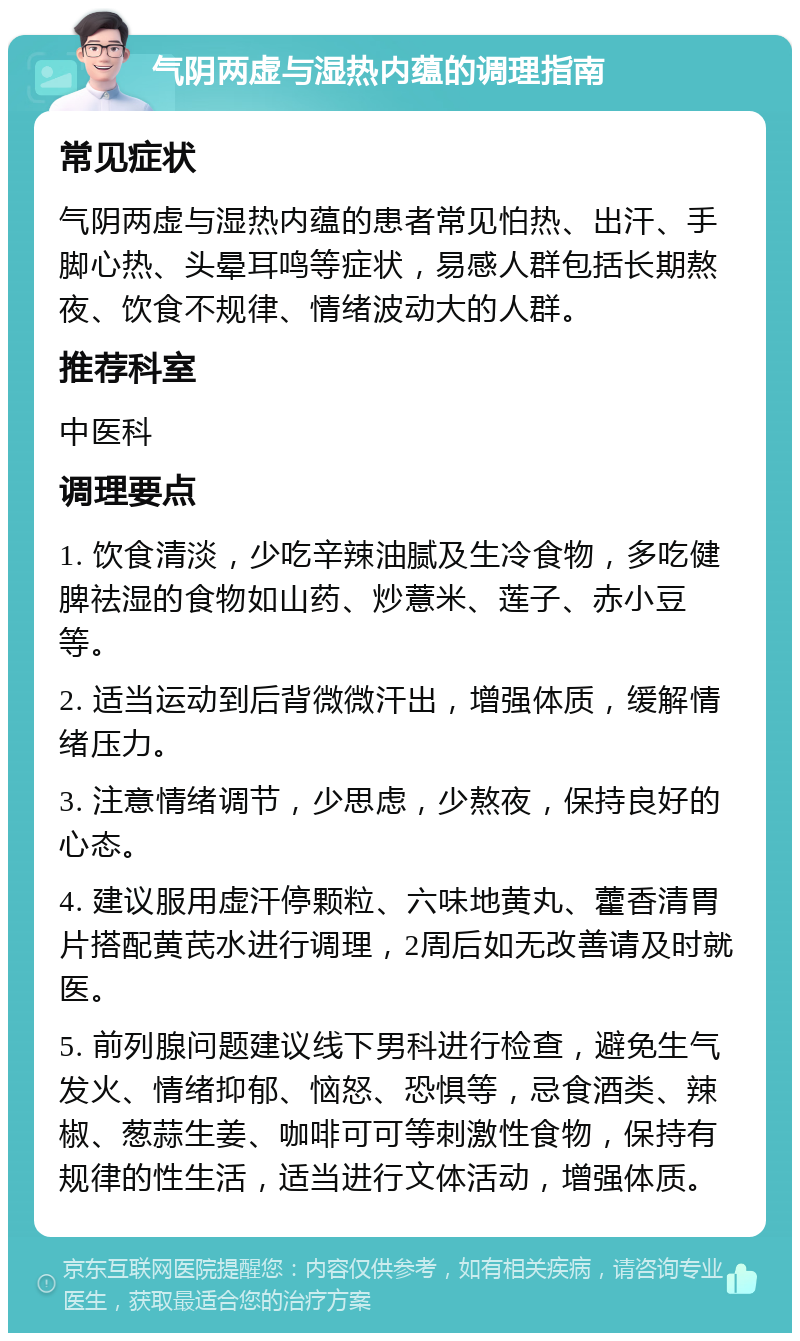 气阴两虚与湿热内蕴的调理指南 常见症状 气阴两虚与湿热内蕴的患者常见怕热、出汗、手脚心热、头晕耳鸣等症状，易感人群包括长期熬夜、饮食不规律、情绪波动大的人群。 推荐科室 中医科 调理要点 1. 饮食清淡，少吃辛辣油腻及生冷食物，多吃健脾祛湿的食物如山药、炒薏米、莲子、赤小豆等。 2. 适当运动到后背微微汗出，增强体质，缓解情绪压力。 3. 注意情绪调节，少思虑，少熬夜，保持良好的心态。 4. 建议服用虚汗停颗粒、六味地黄丸、藿香清胃片搭配黄芪水进行调理，2周后如无改善请及时就医。 5. 前列腺问题建议线下男科进行检查，避免生气发火、情绪抑郁、恼怒、恐惧等，忌食酒类、辣椒、葱蒜生姜、咖啡可可等刺激性食物，保持有规律的性生活，适当进行文体活动，增强体质。